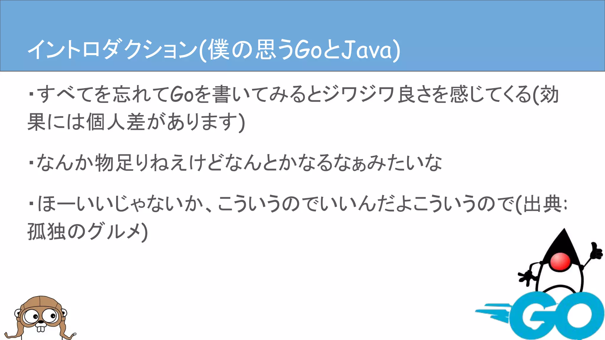 ・すべてを忘れてGoを書いてみるとジワジワ良さを感じてくる(効
果には個人差があります)
・なんか物足りねえけどなんとかなるなぁみたいな
・ほーいいじゃないか、こういうのでいいんだよこういうので(出典:
孤独のグルメ)
イントロダクションイントロダクション(僕の思うGoとJava)
 