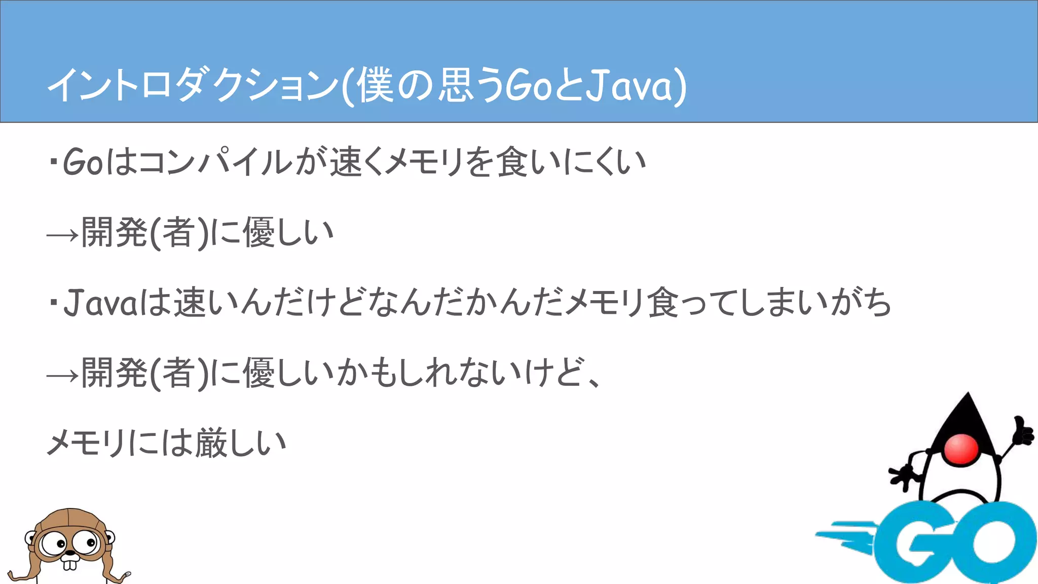 ・Goはコンパイルが速くメモリを食いにくい
→開発(者)に優しい
・Javaは速いんだけどなんだかんだメモリ食ってしまいがち
→開発(者)に優しいかもしれないけど、
メモリには厳しい
イントロダクションイントロダクション(僕の思うGoとJava)
 