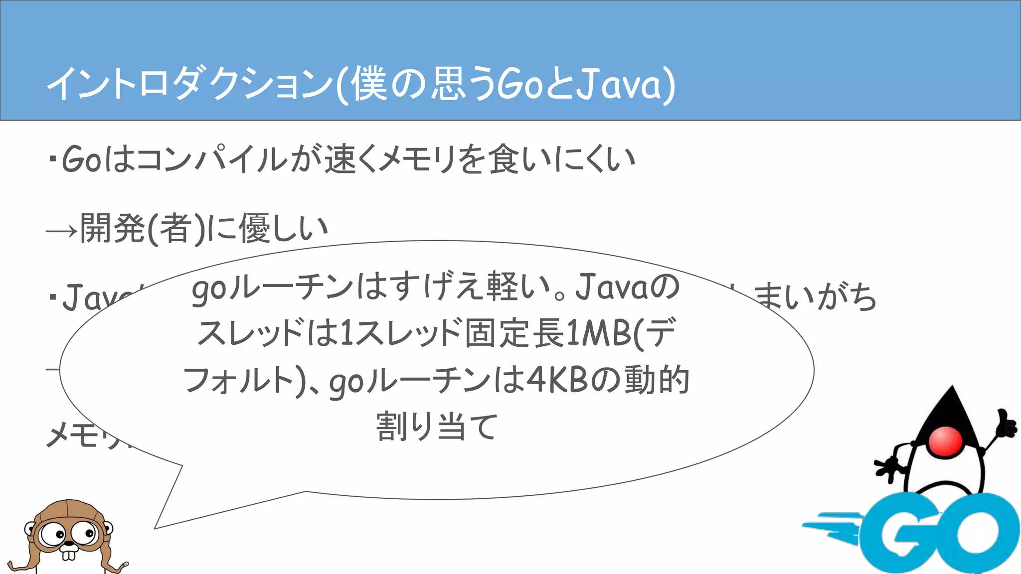 ・Goはコンパイルが速くメモリを食いにくい
→開発(者)に優しい
・Javaは速いんだけどなんだかんだメモリ食ってしまいがち
→開発(者)に優しいかもしれないけど、
メモリには厳しい
イントロダクションイントロダクション(僕の思うGoとJava)
goルーチンはすげえ軽い。Javaの
スレッドは1スレッド固定長1MB(デ
フォルト)、goルーチンは4KBの動的
割り当て
 