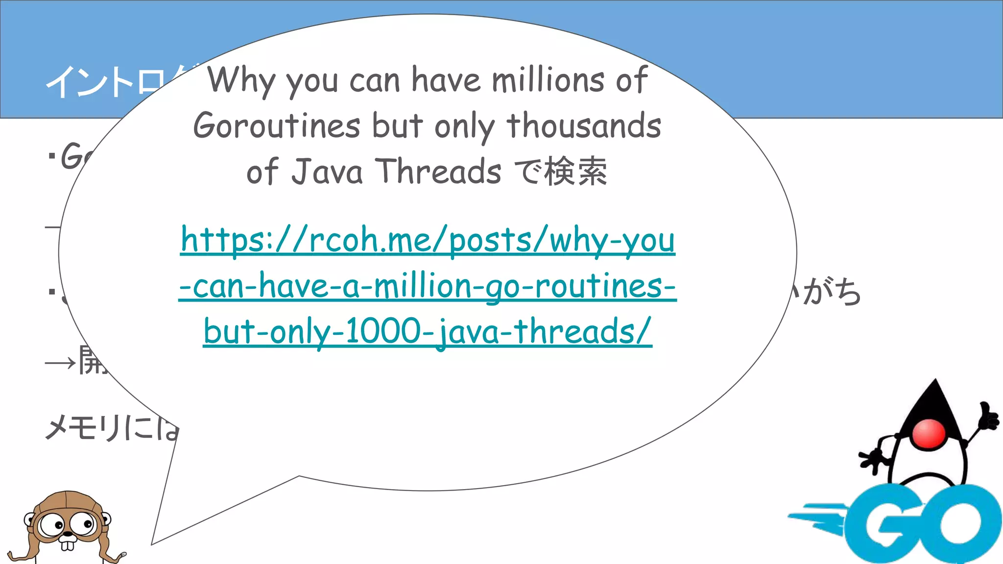 ・Goはコンパイルが速くメモリを食いにくい
→開発(者)に優しい
・Javaは速いんだけどなんだかんだメモリ食ってしまいがち
→開発(者)に優しいかもしれないけど、
メモリには厳しい
イントロダクションイントロダクション(僕の思うGoとJava)Why you can have millions of
Goroutines but only thousands
of Java Threads で検索
https://rcoh.me/posts/why-you
-can-have-a-million-go-routines-
but-only-1000-java-threads/
 