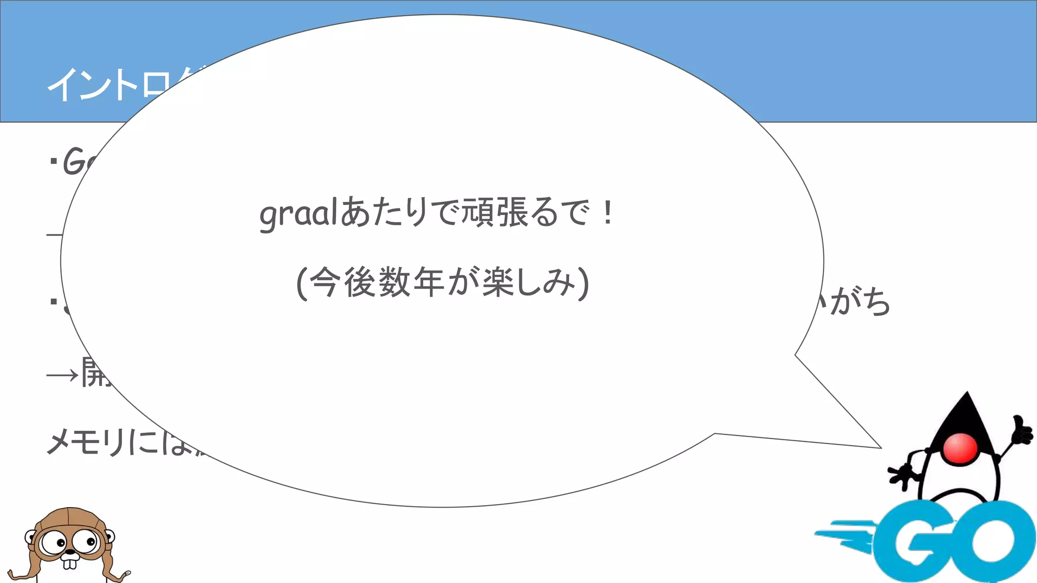 ・Goはコンパイルが速くメモリを食いにくい
→開発(者)に優しい
・Javaは速いんだけどなんだかんだメモリ食ってしまいがち
→開発(者)に優しいかもしれないけど、
メモリには厳しい
イントロダクションイントロダクション(僕の思うGoとJava)
graalあたりで頑張るで！
(今後数年が楽しみ)
 