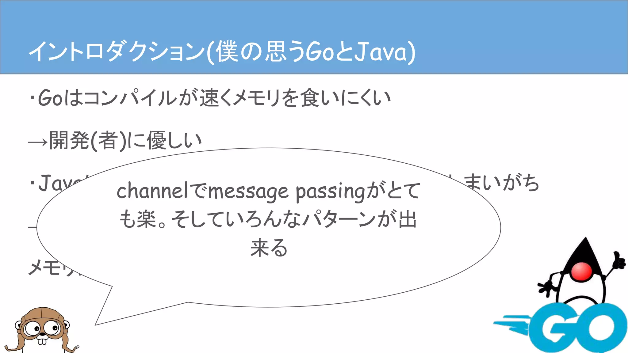 ・Goはコンパイルが速くメモリを食いにくい
→開発(者)に優しい
・Javaは速いんだけどなんだかんだメモリ食ってしまいがち
→開発(者)に優しいかもしれないけど、
メモリには厳しい
イントロダクションイントロダクション(僕の思うGoとJava)
channelでmessage passingがとて
も楽。そしていろんなパターンが出
来る
 