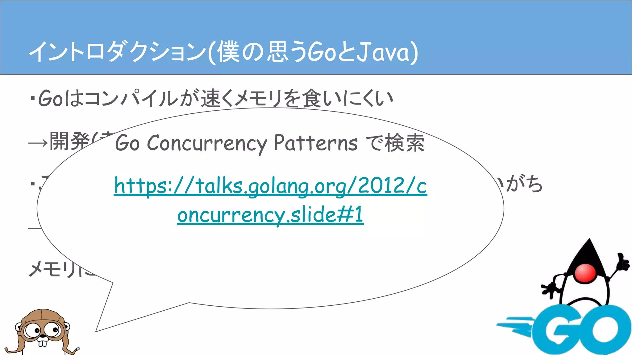 ・Goはコンパイルが速くメモリを食いにくい
→開発(者)に優しい
・Javaは速いんだけどなんだかんだメモリ食ってしまいがち
→開発(者)に優しいかもしれないけど、
メモリには厳しい
イントロダクションイントロダクション(僕の思うGoとJava)
Go Concurrency Patterns で検索
https://talks.golang.org/2012/c
oncurrency.slide#1
 