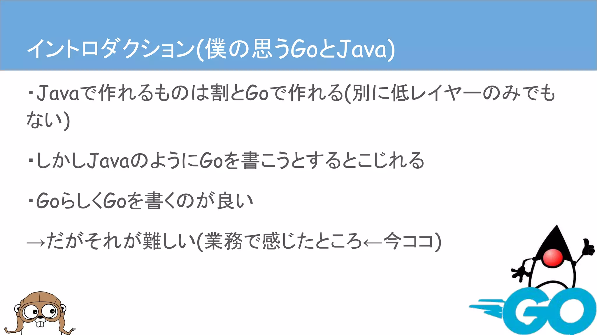 ・Javaで作れるものは割とGoで作れる(別に低レイヤーのみでも
ない)
・しかしJavaのようにGoを書こうとするとこじれる
・GoらしくGoを書くのが良い
→だがそれが難しい(業務で感じたところ←今ココ)
イントロダクションイントロダクション(僕の思うGoとJava)
 
