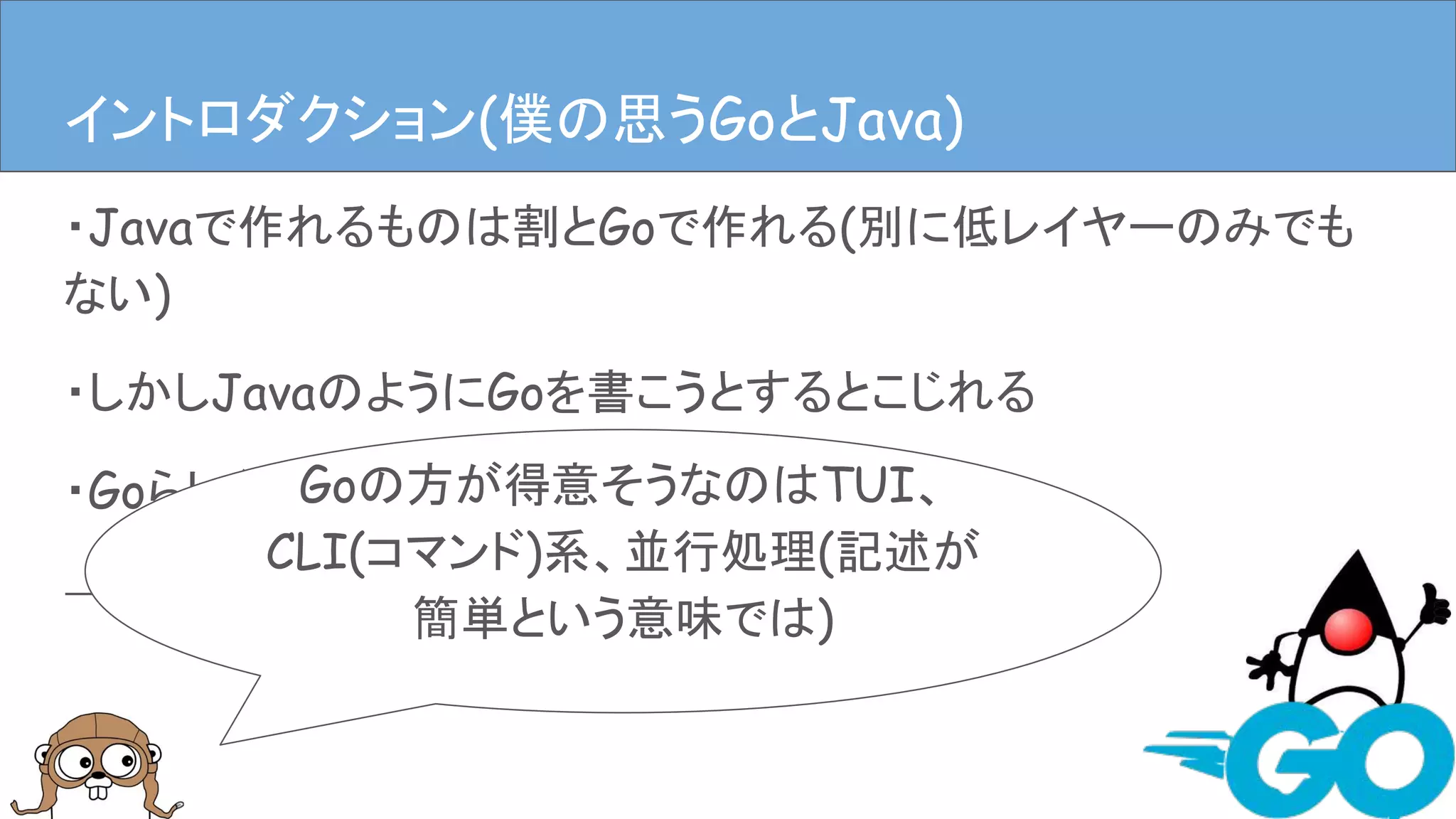 ・Javaで作れるものは割とGoで作れる(別に低レイヤーのみでも
ない)
・しかしJavaのようにGoを書こうとするとこじれる
・GoらしくGoを書くのが良い
→だがそれが難しい
イントロダクションイントロダクション(僕の思うGoとJava)
Goの方が得意そうなのはTUI、
CLI(コマンド)系、並行処理(記述が
簡単という意味では)
 
