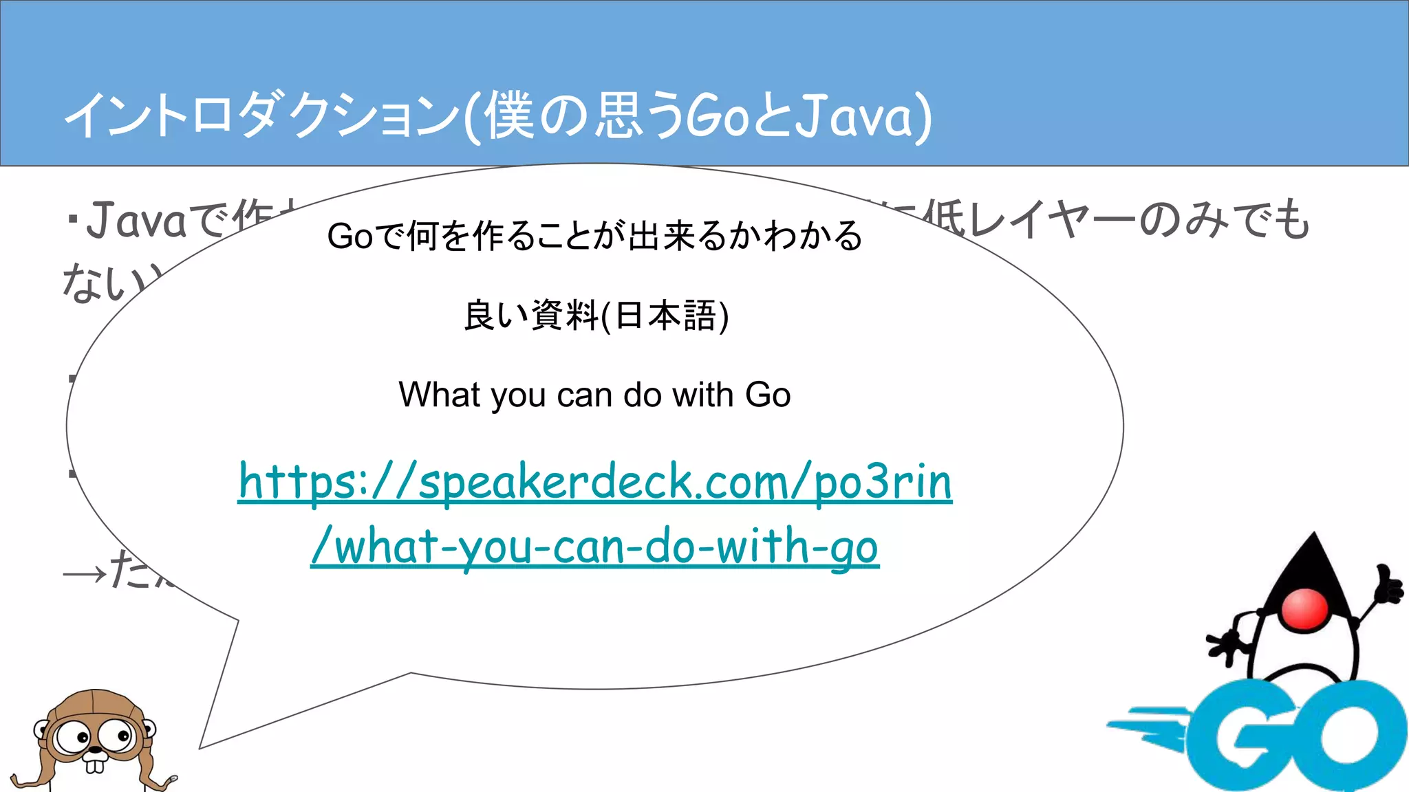 ・Javaで作れるものは割とGoで作れる(別に低レイヤーのみでも
ない)
・しかしJavaのようにGoを書こうとするとこじれる
・GoらしくGoを書くのが良い
→だがそれが難しい
イントロダクションイントロダクション(僕の思うGoとJava)
Goで何を作ることが出来るかわかる
良い資料(日本語)
What you can do with Go
https://speakerdeck.com/po3rin
/what-you-can-do-with-go
 