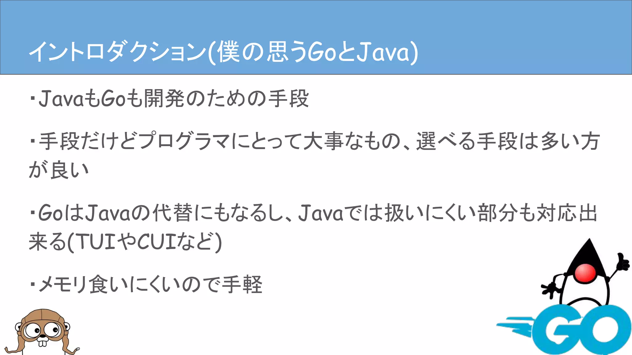 ・JavaもGoも開発のための手段
・手段だけどプログラマにとって大事なもの、選べる手段は多い方
が良い
・GoはJavaの代替にもなるし、Javaでは扱いにくい部分も対応出
来る(TUIやCUIなど)
・メモリ食いにくいので手軽
イントロダクションイントロダクション(僕の思うGoとJava)
 
