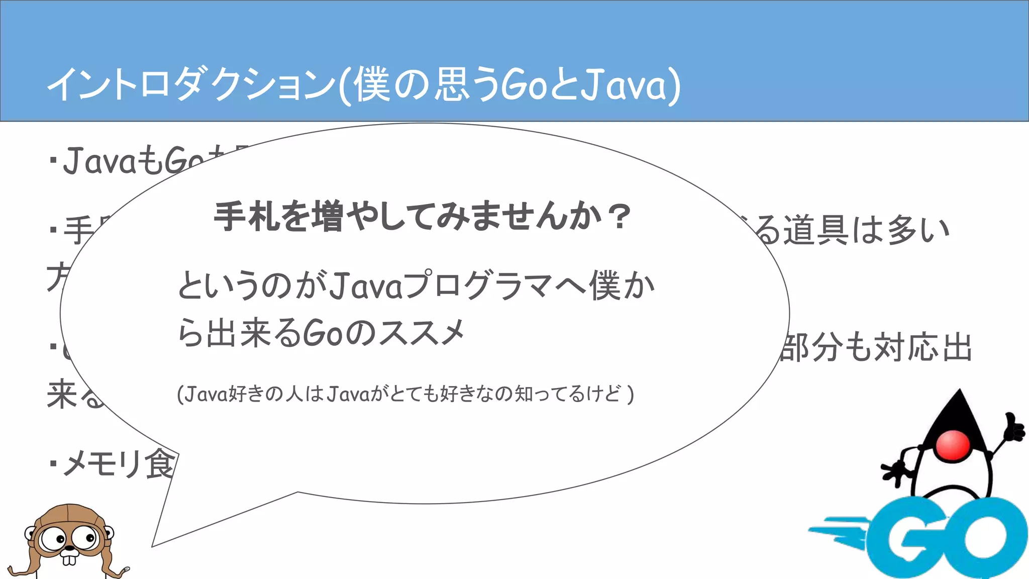 ・JavaもGoも開発のための手段
・手段だけどプログラマにとって大事な道具、選べる道具は多い
方が良い
・GoはJavaの代替にもなるし、Javaでは扱いにくい部分も対応出
来る(TUIやCUIなど)
・メモリ食いにくいので手軽
イントロダクションイントロダクション(僕の思うGoとJava)
手札を増やしてみませんか？
というのがJavaプログラマへ僕か
ら出来るGoのススメ
(Java好きの人はJavaがとても好きなの知ってるけど )
 