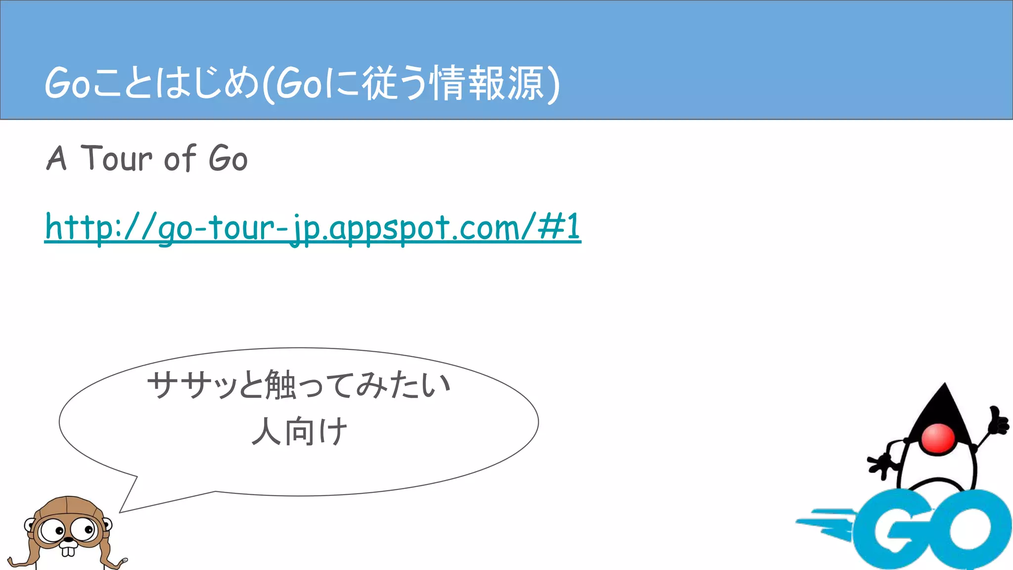 A Tour of Go
http://go-tour-jp.appspot.com/#1
Goことはじめ(Goに従う情報源)
ササッと触ってみたい
人向け
Goことはじめ(Goに従う情報源)
 