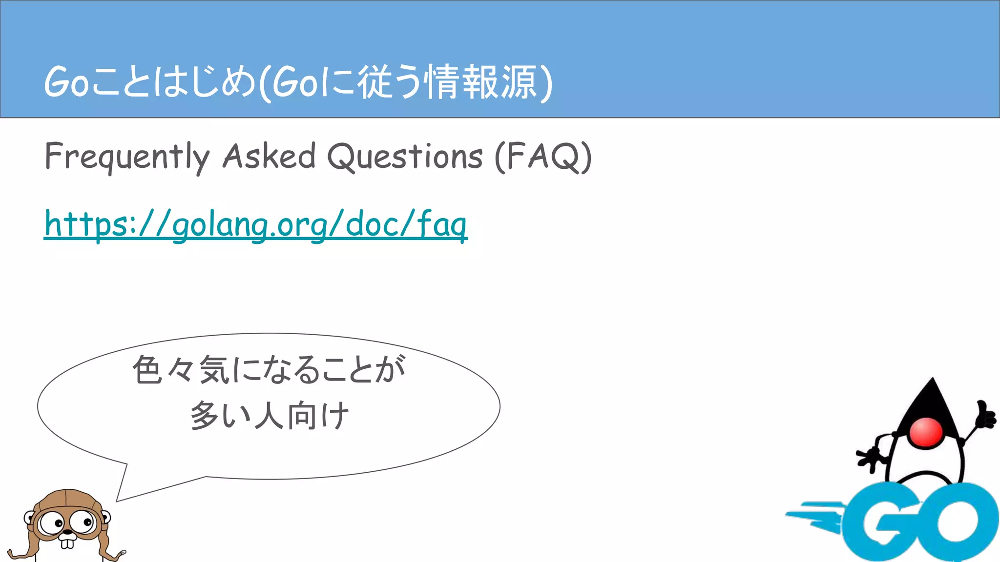 Frequently Asked Questions (FAQ)
https://golang.org/doc/faq
Goことはじめ(Goに従う情報源)
色々気になることが
多い人向け
Goことはじめ(Goに従う情報源)
 