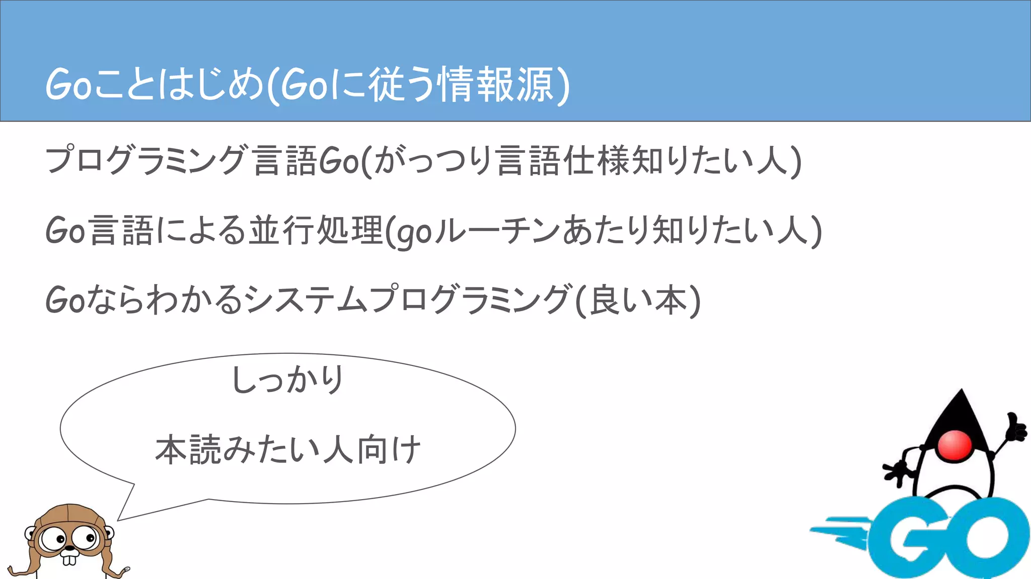 プログラミング言語Go(がっつり言語仕様知りたい人)
Go言語による並行処理(goルーチンあたり知りたい人)
Goならわかるシステムプログラミング(良い本)
Goことはじめ(Goに従う情報源)
しっかり
本読みたい人向け
Goことはじめ(Goに従う情報源)
 