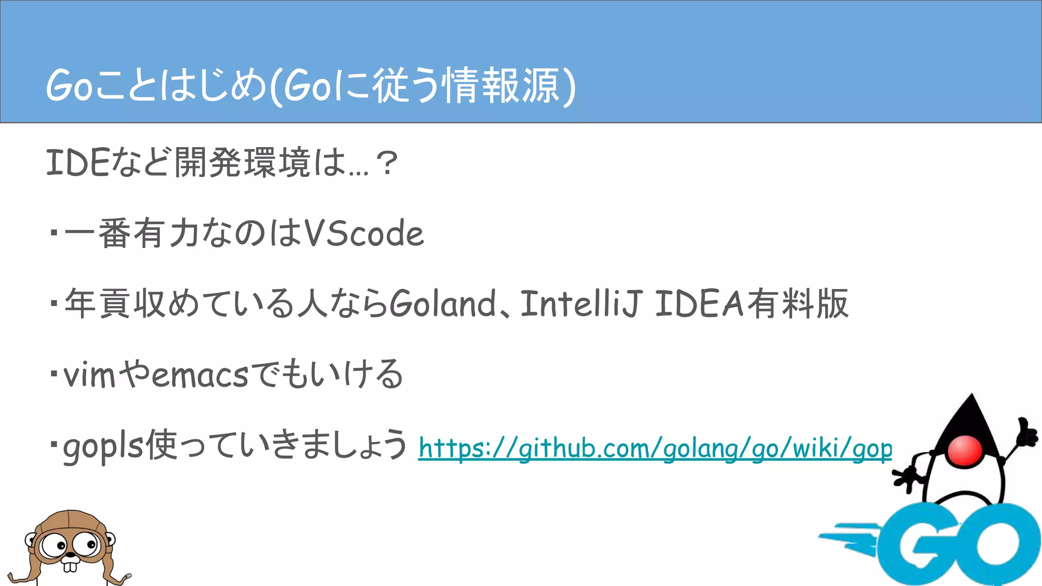 IDEなど開発環境は…？
・一番有力なのはVScode
・年貢収めている人ならGoland、IntelliJ IDEA有料版
・vimやemacsでもいける
・gopls使っていきましょう https://github.com/golang/go/wiki/gopls
Goことはじめ(開発環境)Goことはじめ(Goに従う情報源)
 