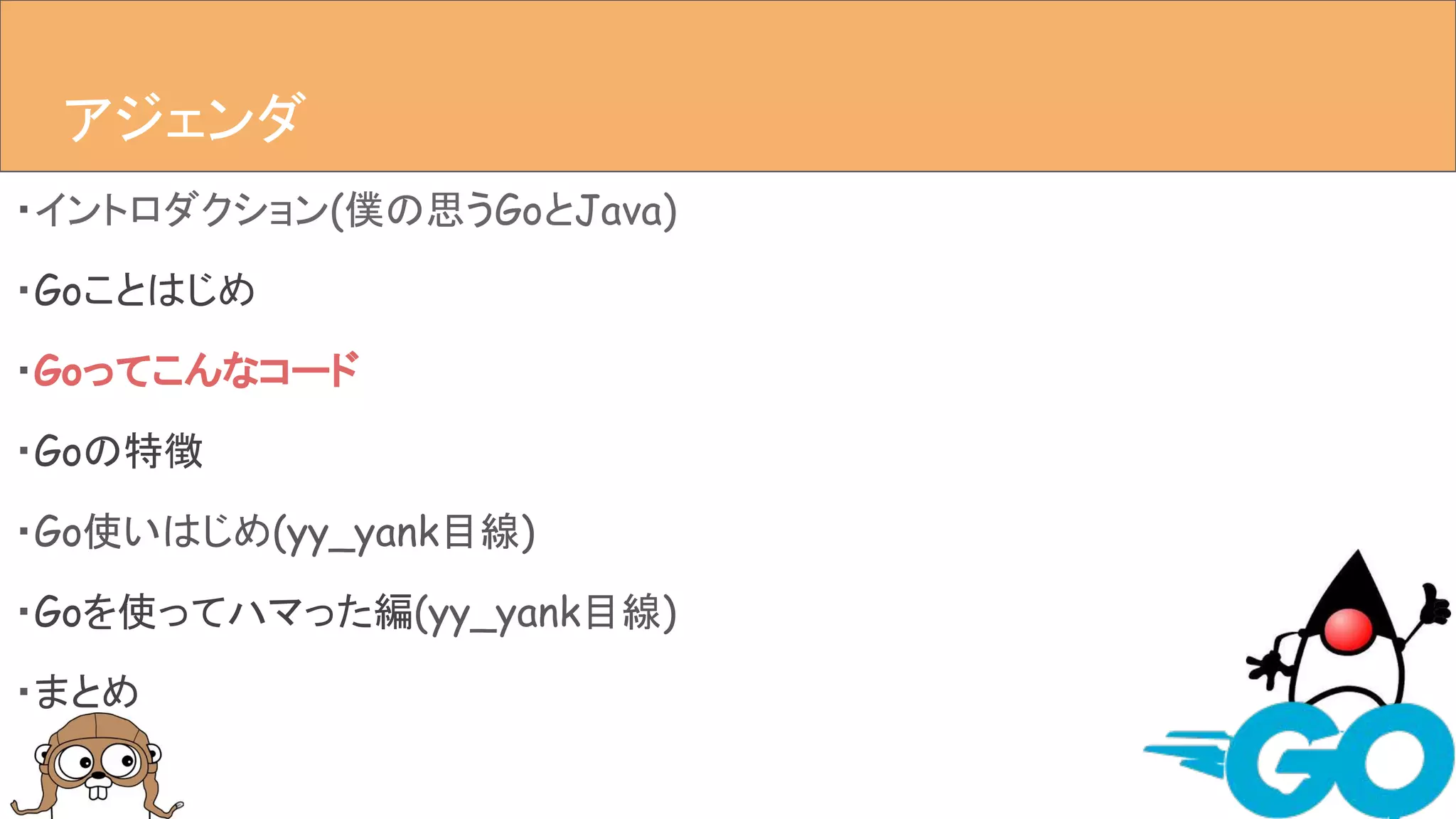 ・イントロダクション(僕の思うGoとJava)
・Goことはじめ
・Goってこんなコード
・Goの特徴
・Go使いはじめ(yy_yank目線)
・Goを使ってハマった編(yy_yank目線)
・まとめ
アジェンダアジェンダ
 