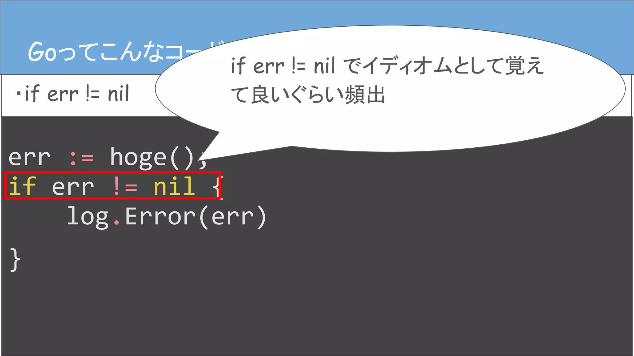 err := hoge();
if err != nil {
log.Error(err)
}
Goってこんなコード
・if err != nil
Goってこんなコード
if err != nil でイディオムとして覚え
て良いぐらい頻出
 