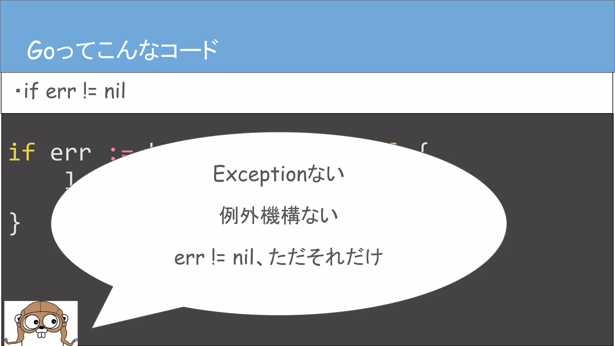 if err := hoge(); err != nil {
log.Error(err)
}
Goってこんなコード
・if err != nil
Goってこんなコード
Exceptionない
例外機構ない
err != nil、ただそれだけ
 