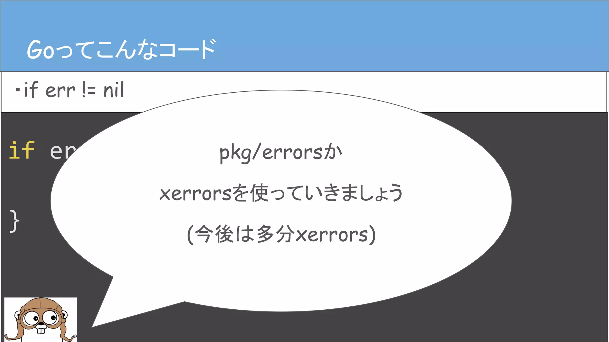 if err := hoge(); err != nil {
log.Error(err)
}
Goってこんなコード
・if err != nil
Goってこんなコード
pkg/errorsか
xerrorsを使っていきましょう
(今後は多分xerrors)
 