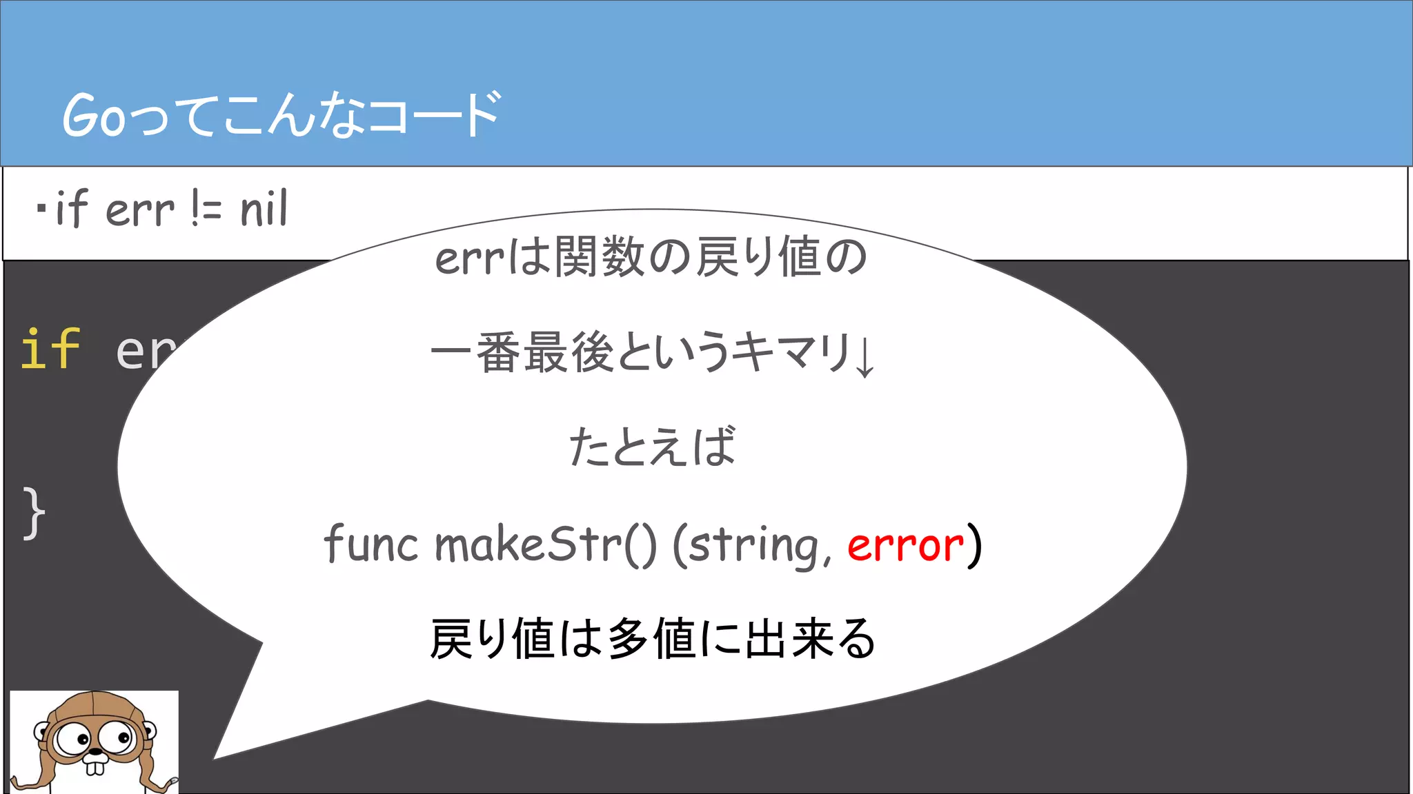 if err := hoge(); err != nil {
log.Error(err)
}
Goってこんなコード
・if err != nil
Goってこんなコード
errは関数の戻り値の
一番最後というキマリ↓
たとえば
func makeStr() (string, error)
戻り値は多値に出来る
 