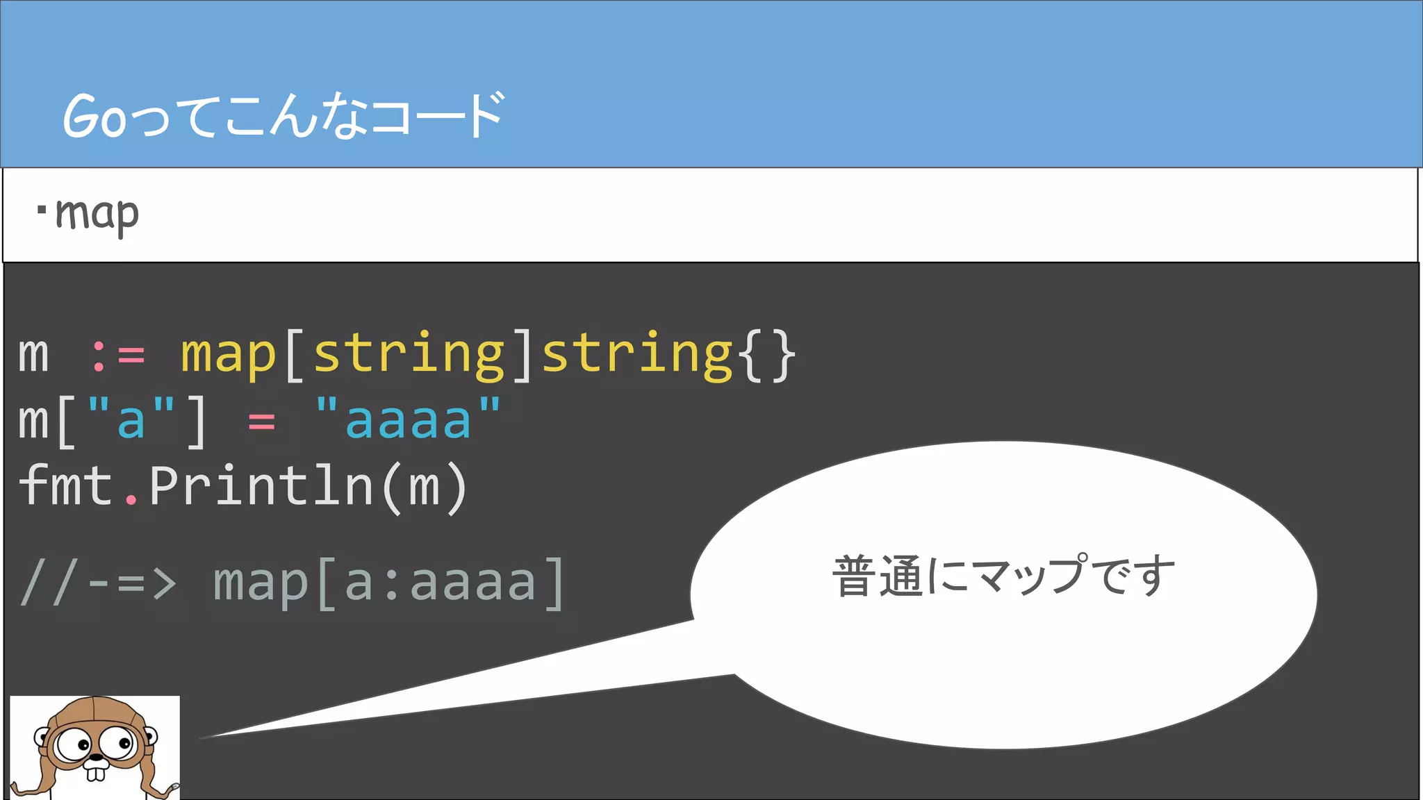 m := map[string]string{}
m["a"] = "aaaa"
fmt.Println(m)
//-=> map[a:aaaa]
Goってこんなコード
・map
Goってこんなコード
普通にマップです
 