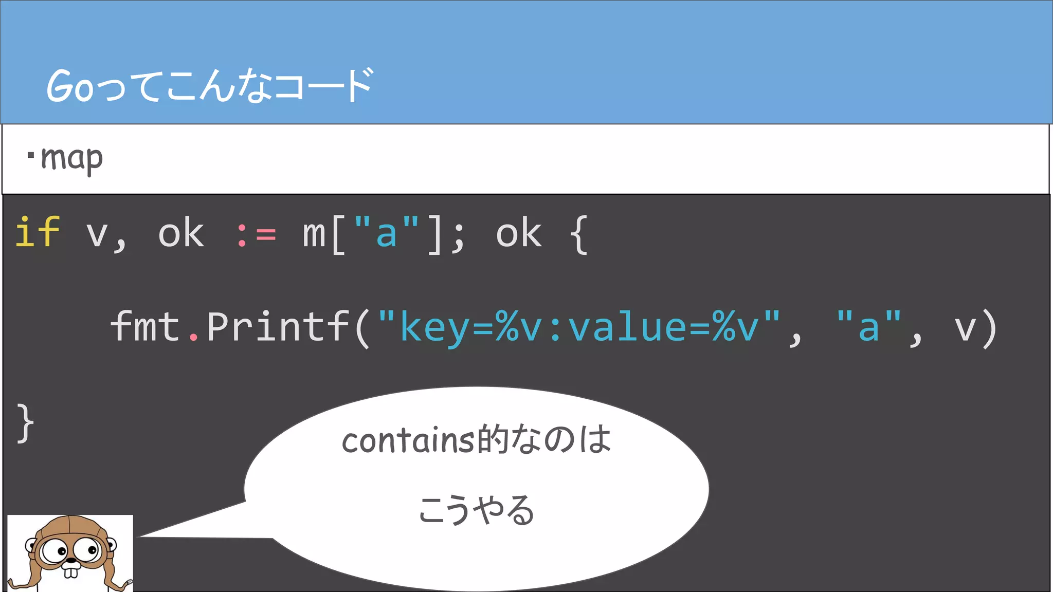 if v, ok := m["a"]; ok {
fmt.Printf("key=%v:value=%v", "a", v)
}
Goってこんなコード
・map
Goってこんなコード
contains的なのは
こうやる
 