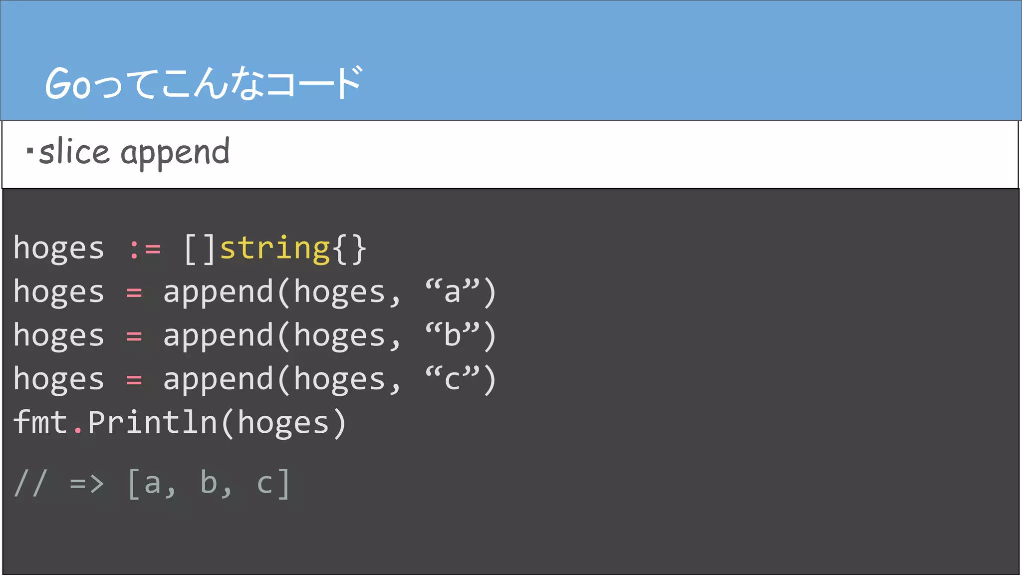 hoges := []string{}
hoges = append(hoges, “a”)
hoges = append(hoges, “b”)
hoges = append(hoges, “c”)
fmt.Println(hoges)
// => [a, b, c]
Goってこんなコード
・slice append
Goってこんなコード
 