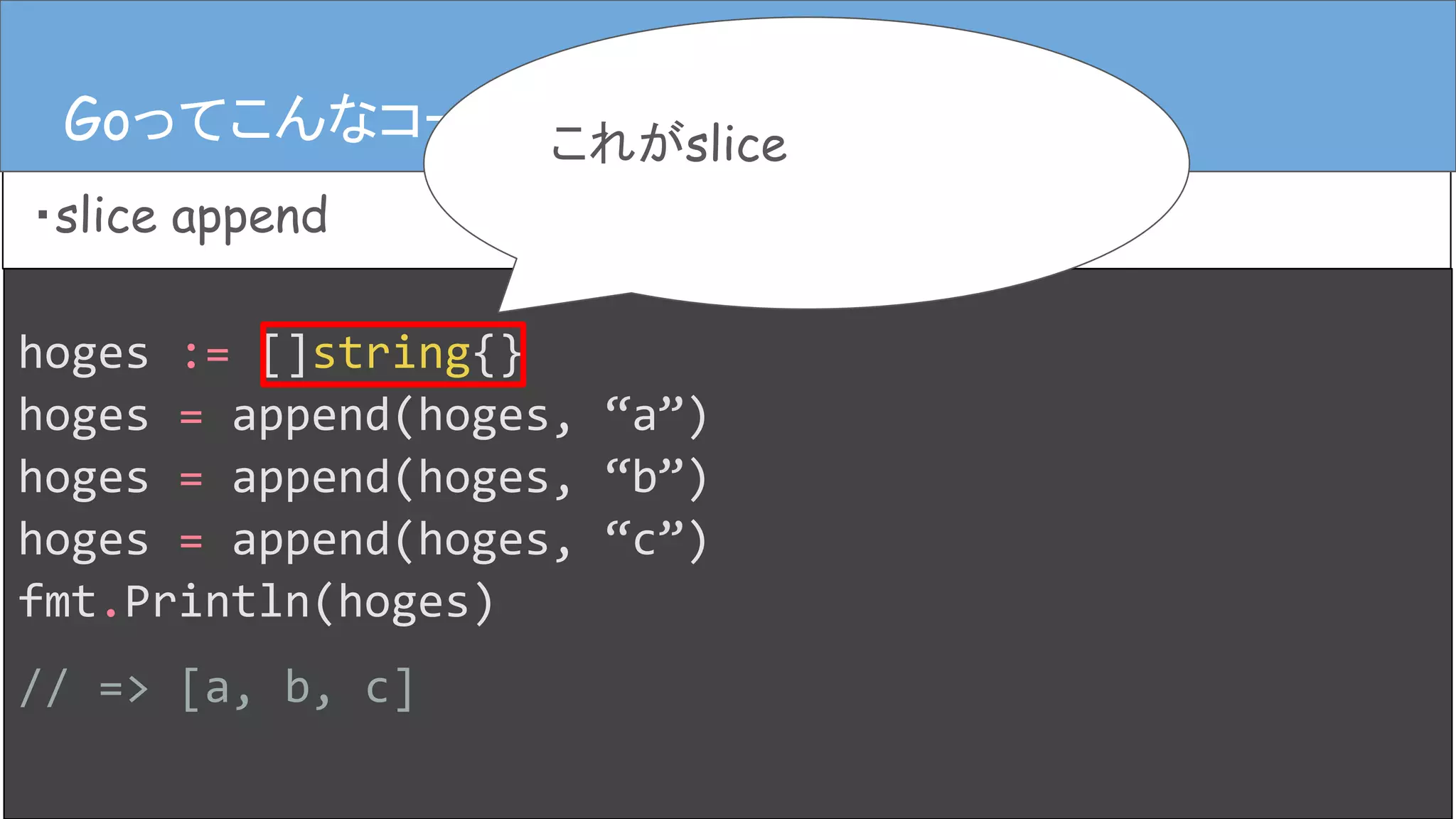 hoges := []string{}
hoges = append(hoges, “a”)
hoges = append(hoges, “b”)
hoges = append(hoges, “c”)
fmt.Println(hoges)
// => [a, b, c]
Goってこんなコード
・slice append
Goってこんなコード これがslice
 