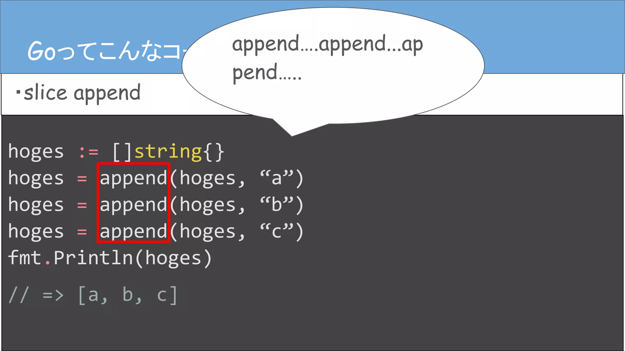 hoges := []string{}
hoges = append(hoges, “a”)
hoges = append(hoges, “b”)
hoges = append(hoges, “c”)
fmt.Println(hoges)
// => [a, b, c]
Goってこんなコード
・slice append
Goってこんなコード append….append...ap
pend…..
 