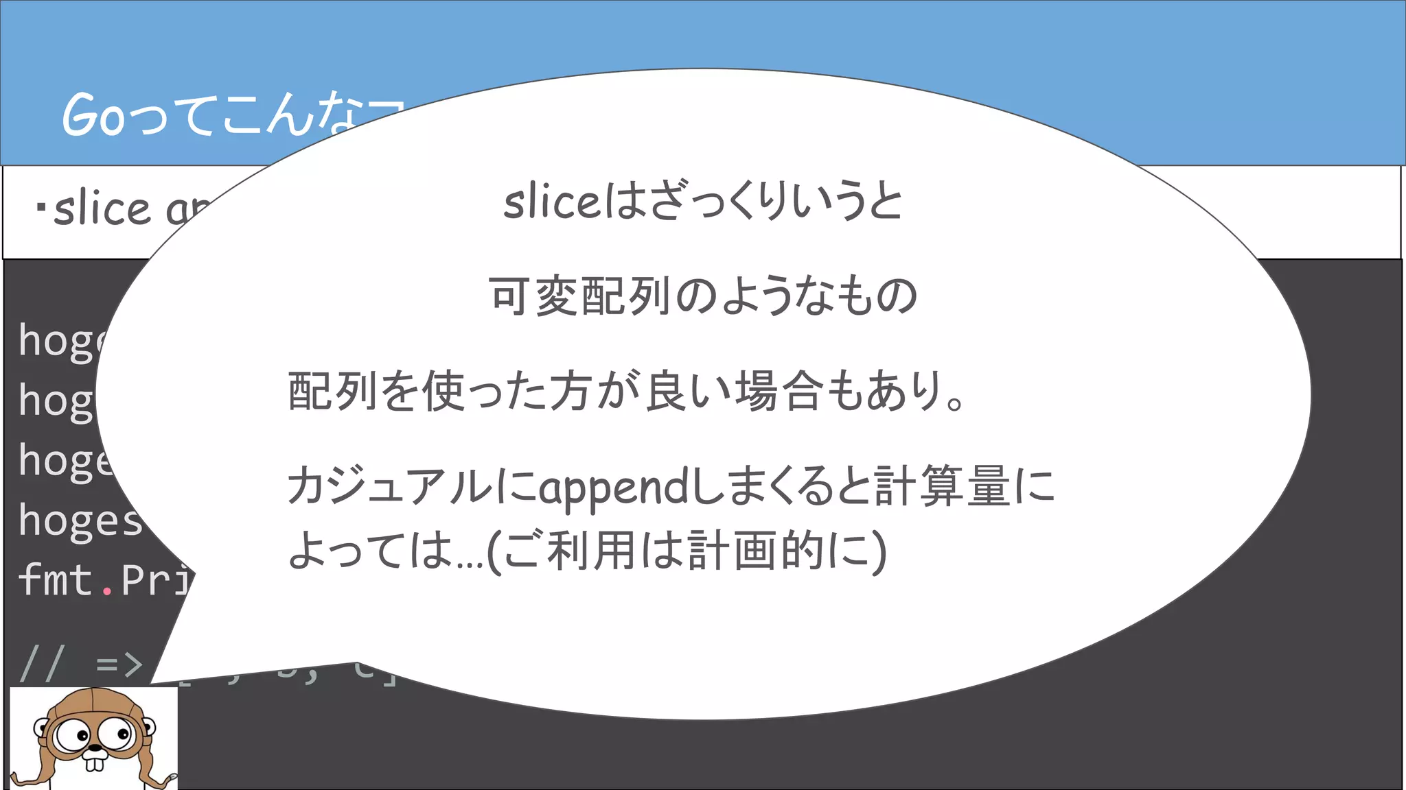 hoges := []string{}
hoges = append(hoges, “a”)
hoges = append(hoges, “b”)
hoges = append(hoges, “c”)
fmt.Println(hoges)
// => [a, b, c]
Goってこんなコード
・slice append
Goってこんなコード
sliceはざっくりいうと
可変配列のようなもの
配列を使った方が良い場合もあり。
カジュアルにappendしまくると計算量に
よっては…(ご利用は計画的に)
 