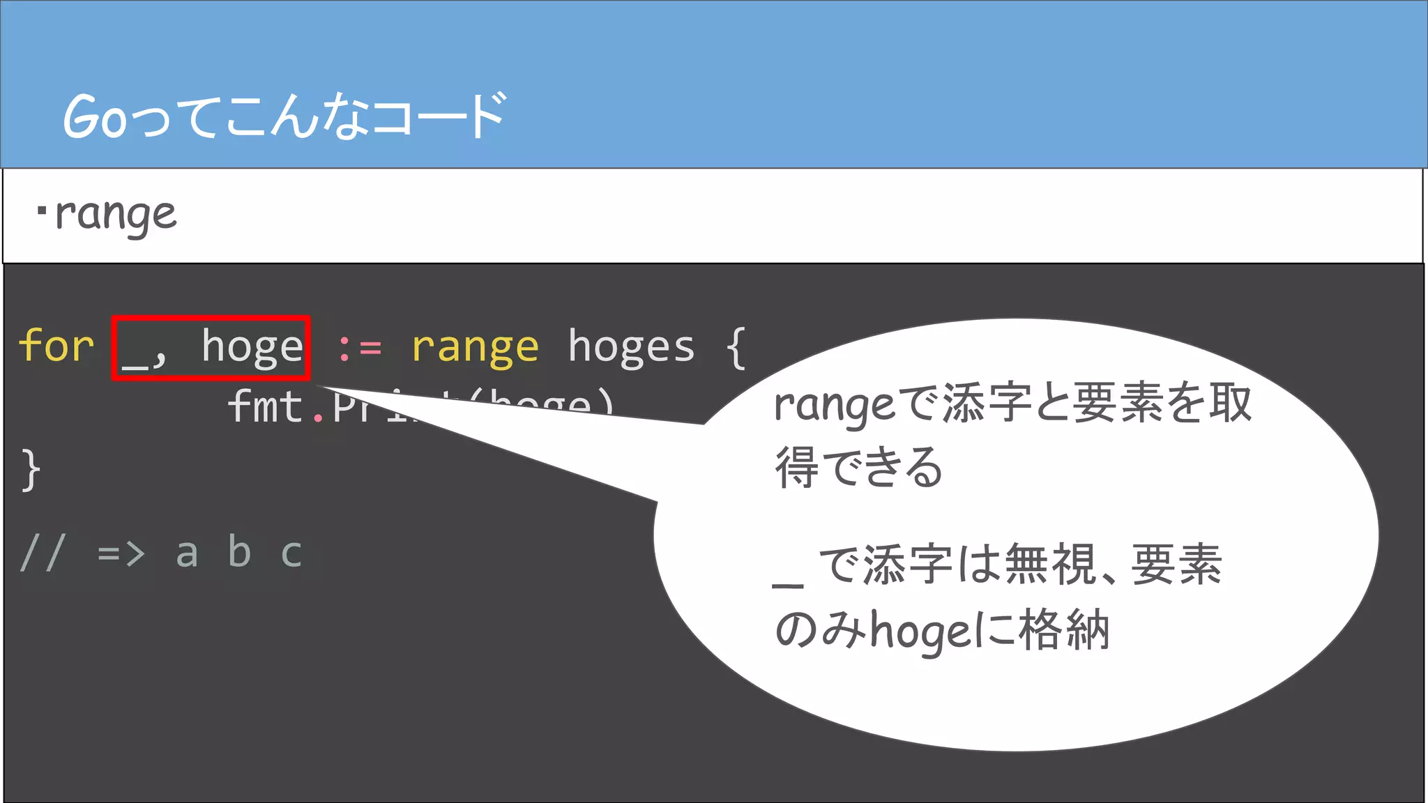 for _, hoge := range hoges {
fmt.Print(hoge)
}
// => a b c
Goってこんなコード
・range
Goってこんなコード
rangeで添字と要素を取
得できる
_ で添字は無視、要素
のみhogeに格納
 