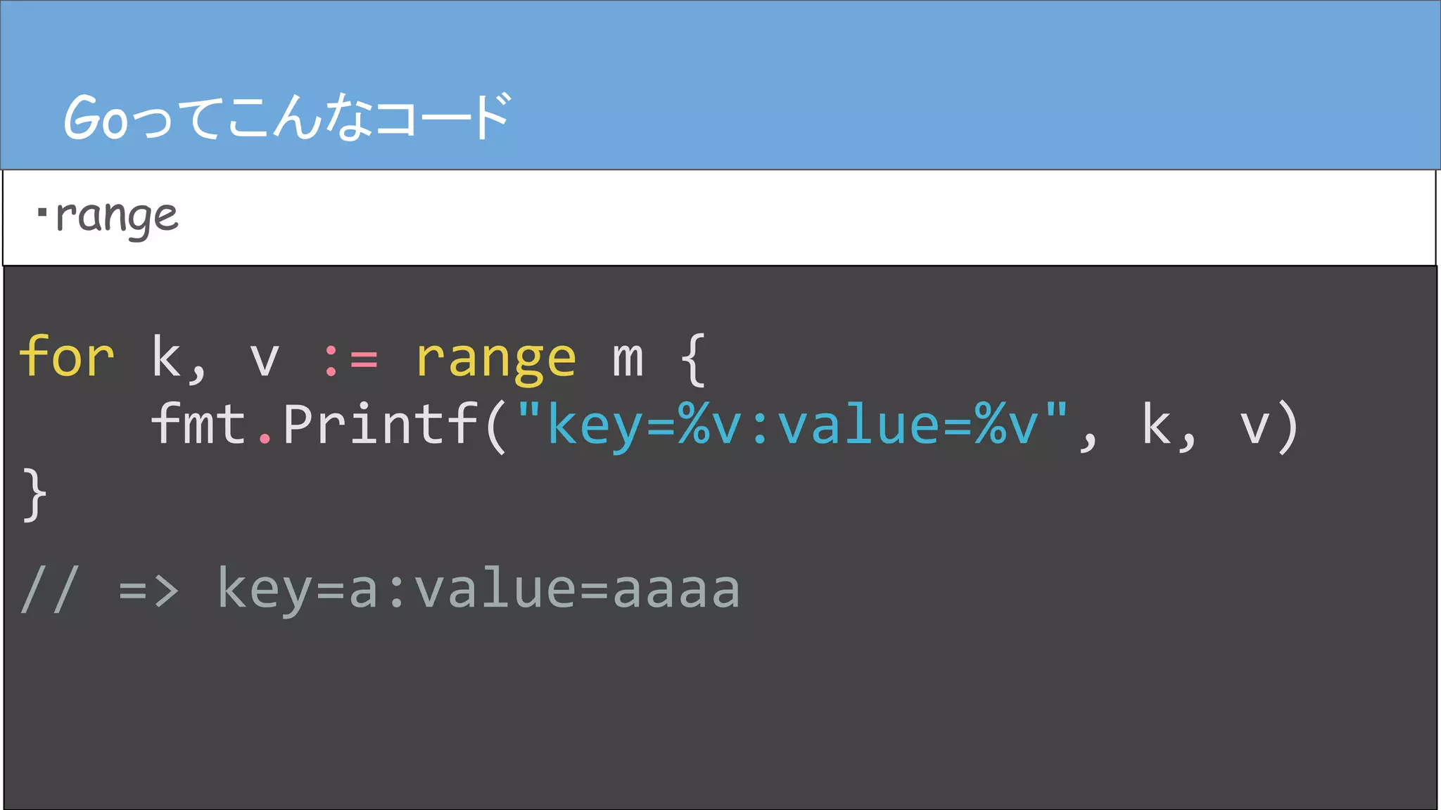 for k, v := range m {
fmt.Printf("key=%v:value=%v", k, v)
}
// => key=a:value=aaaa
Goってこんなコード
・range
Goってこんなコード
 