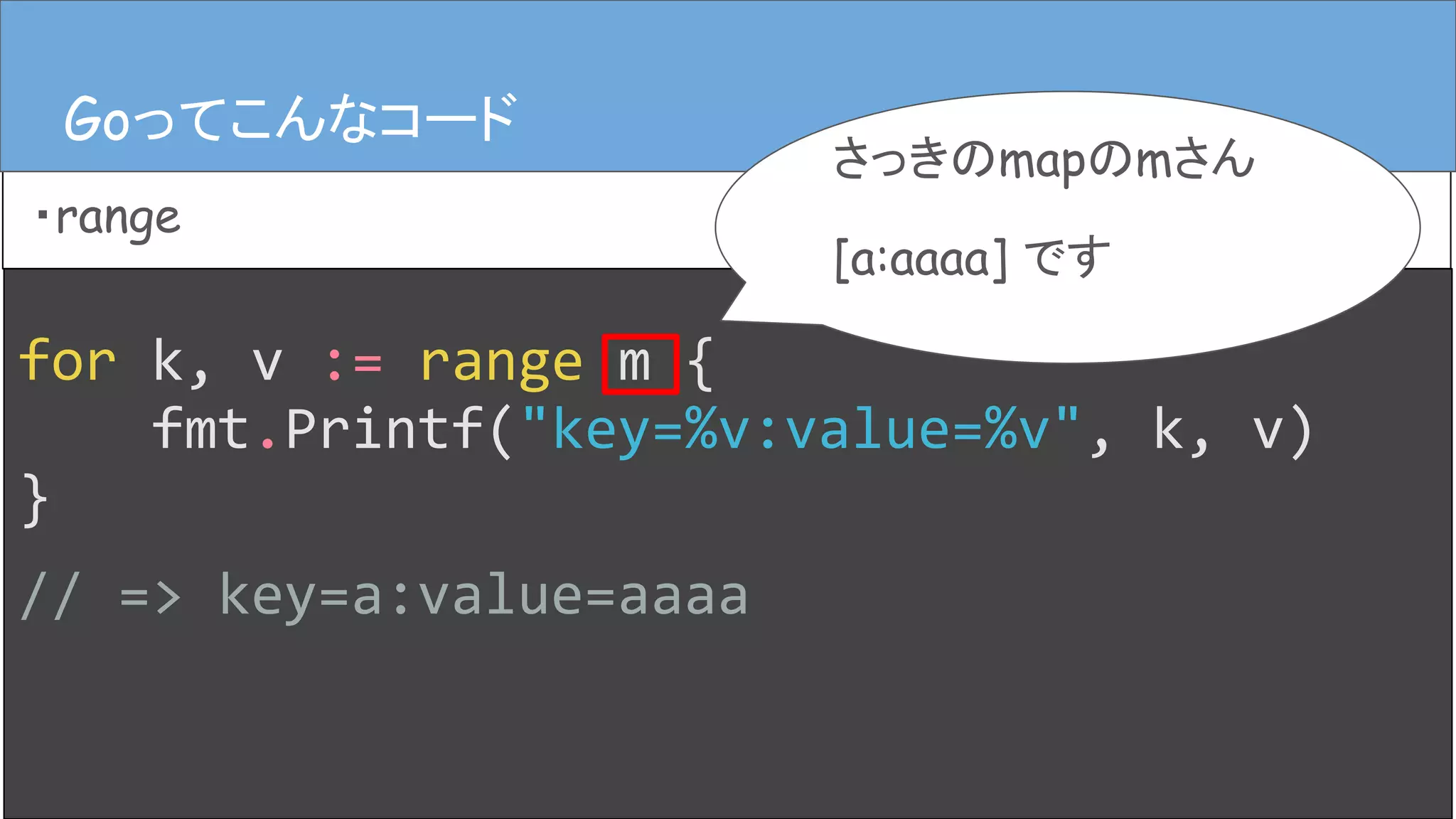 for k, v := range m {
fmt.Printf("key=%v:value=%v", k, v)
}
// => key=a:value=aaaa
Goってこんなコード
・range
Goってこんなコード
さっきのmapのmさん
[a:aaaa] です
 