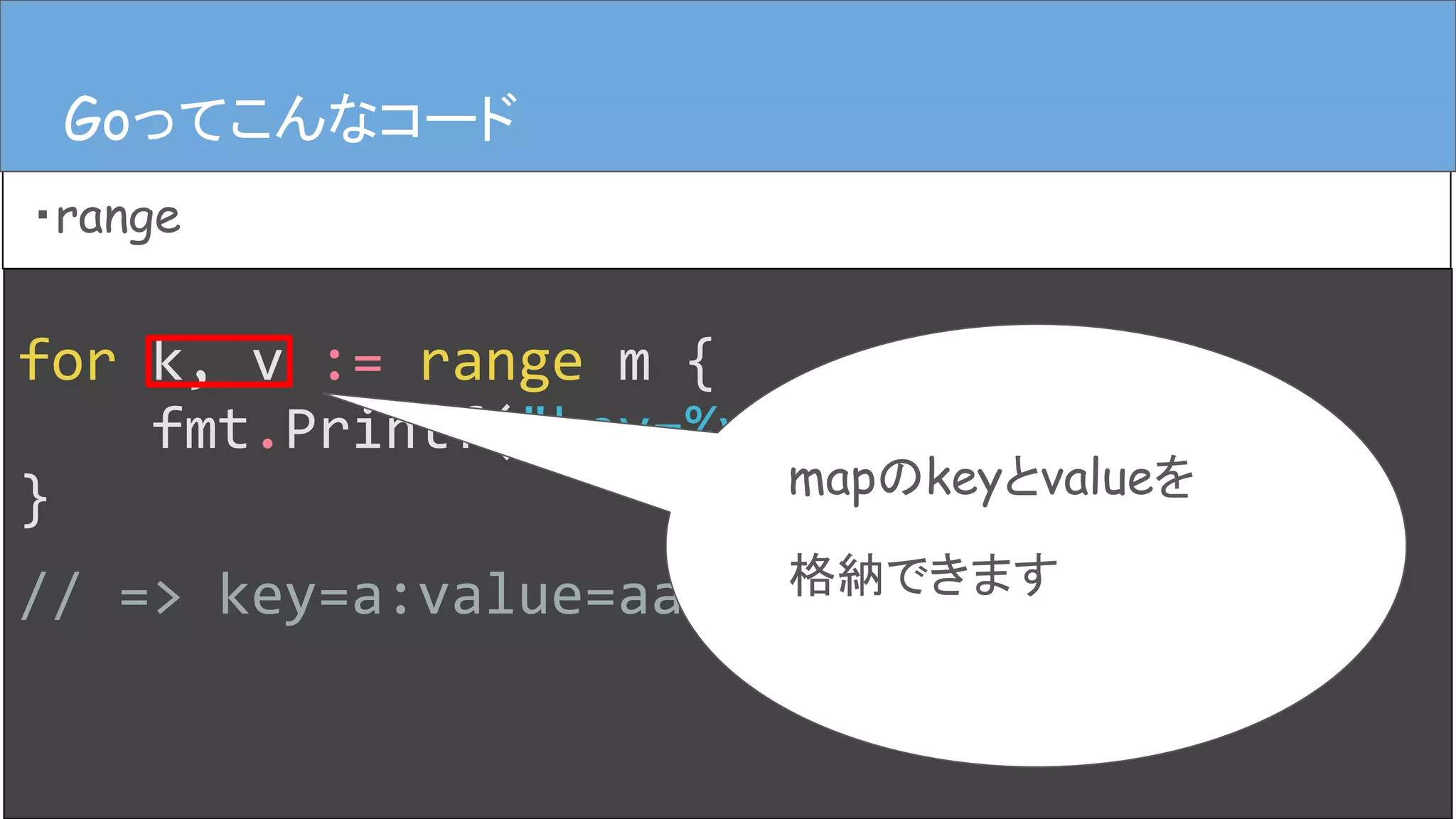 for k, v := range m {
fmt.Printf("key=%v:value=%v", k, v)
}
// => key=a:value=aaaa
Goってこんなコード
・range
Goってこんなコード
mapのkeyとvalueを
格納できます
 