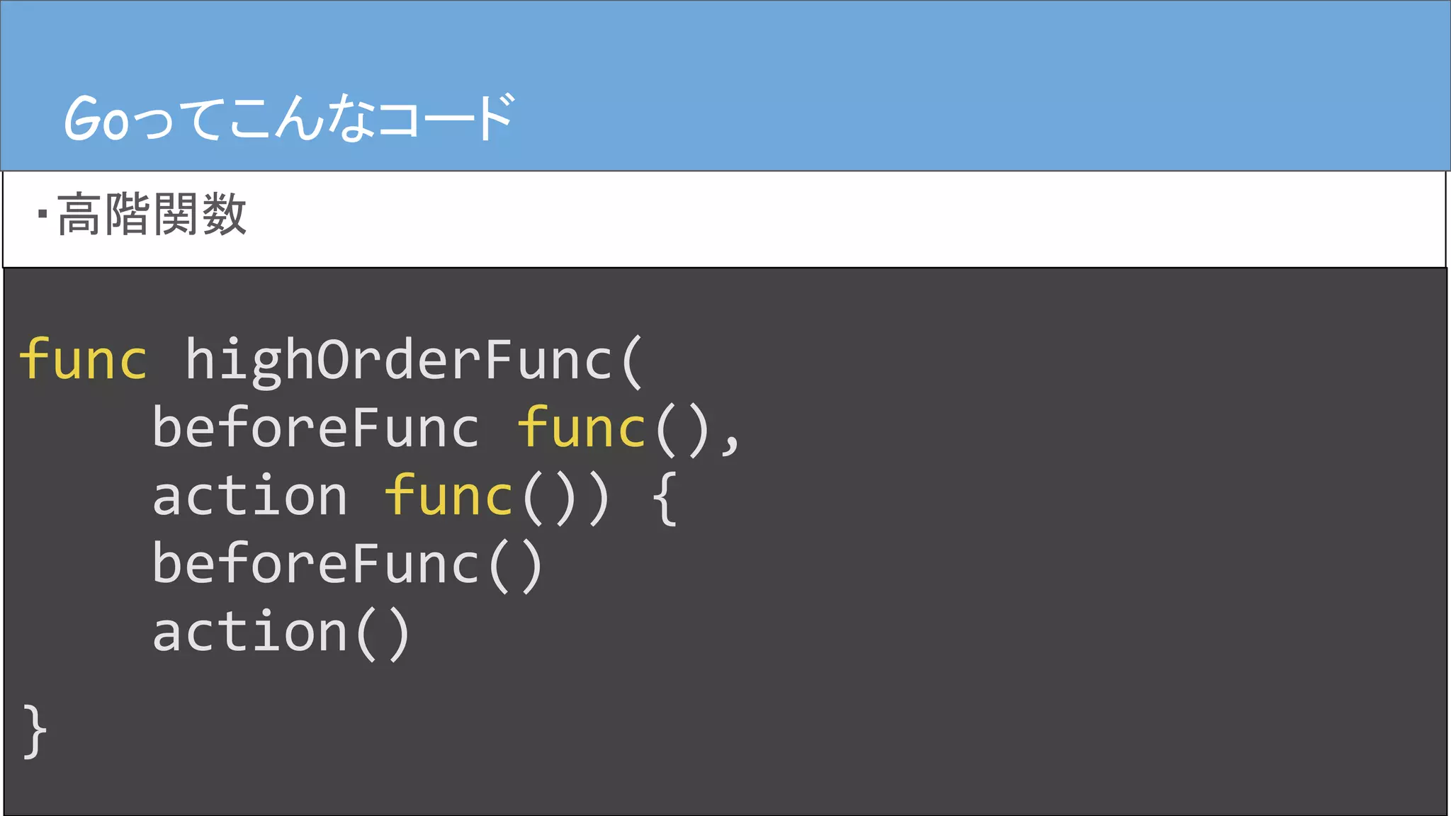 func highOrderFunc(
beforeFunc func(),
action func()) {
beforeFunc()
action()
}
Goってこんなコード
・高階関数
Goってこんなコード
 