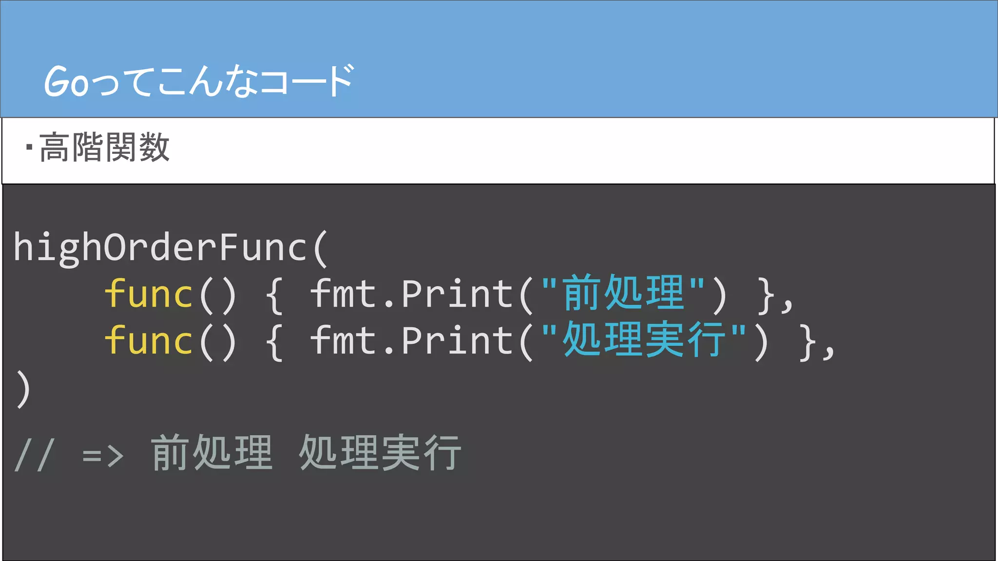 highOrderFunc(
func() { fmt.Print("前処理") },
func() { fmt.Print("処理実行") },
)
// => 前処理 処理実行
Goってこんなコード
・高階関数
Goってこんなコード
 
