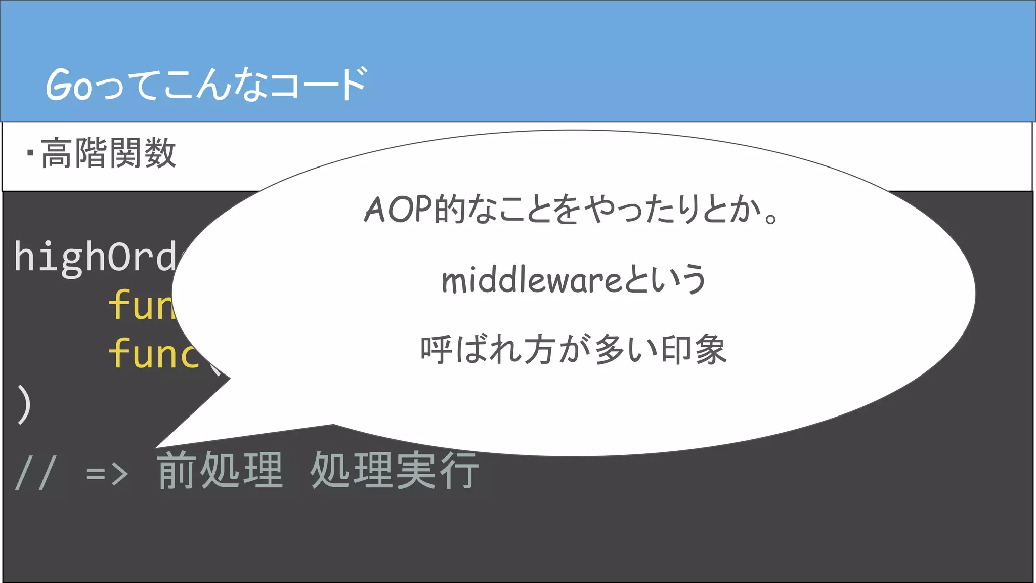 highOrderFunc(
func() { fmt.Print("前処理") },
func() { fmt.Print("処理実行") },
)
// => 前処理 処理実行
Goってこんなコード
・高階関数
Goってこんなコード
AOP的なことをやったりとか。
middlewareという
呼ばれ方が多い印象
 