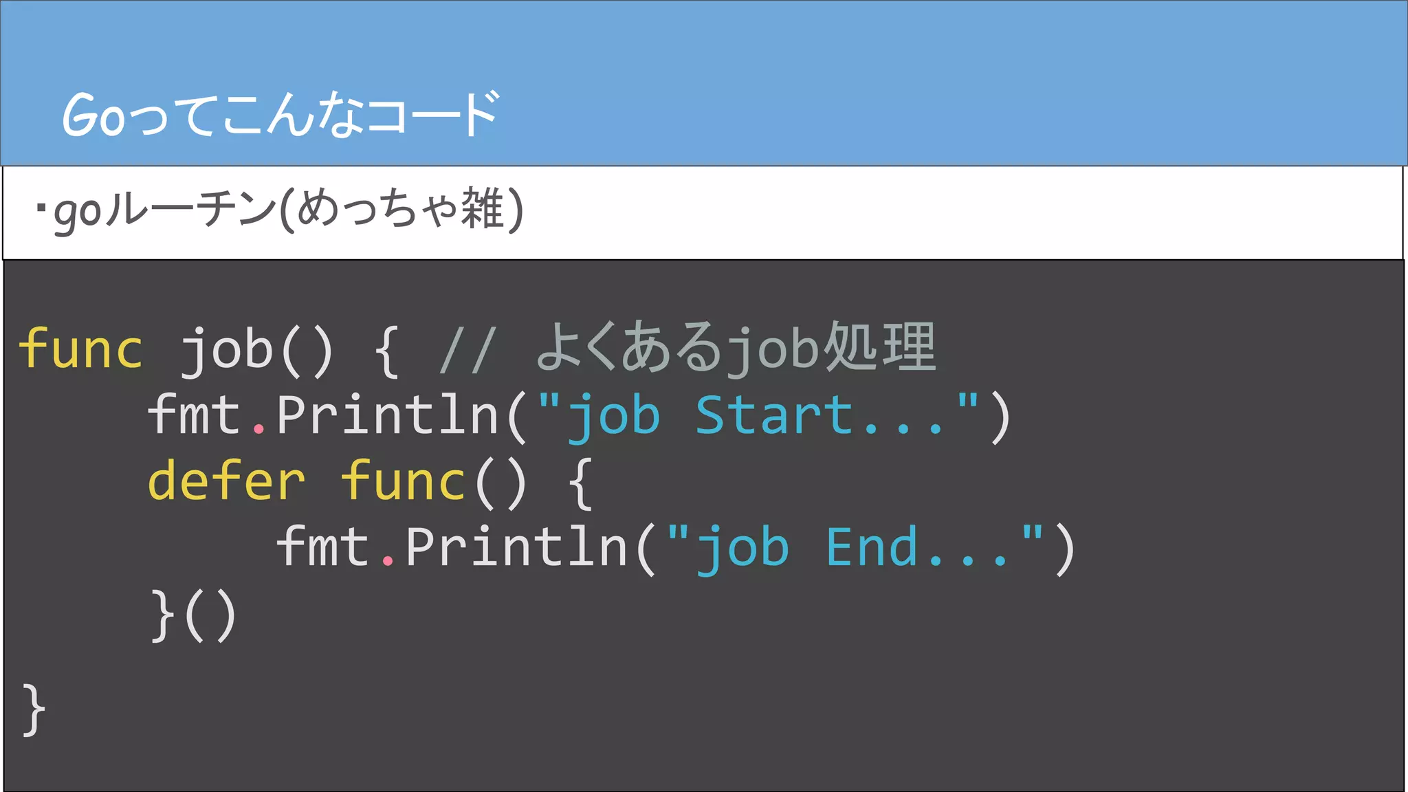 Goってこんなコード
・goルーチン(めっちゃ雑)
Goってこんなコード
func job() { // よくあるjob処理
fmt.Println("job Start...")
defer func() {
fmt.Println("job End...")
}()
}
 