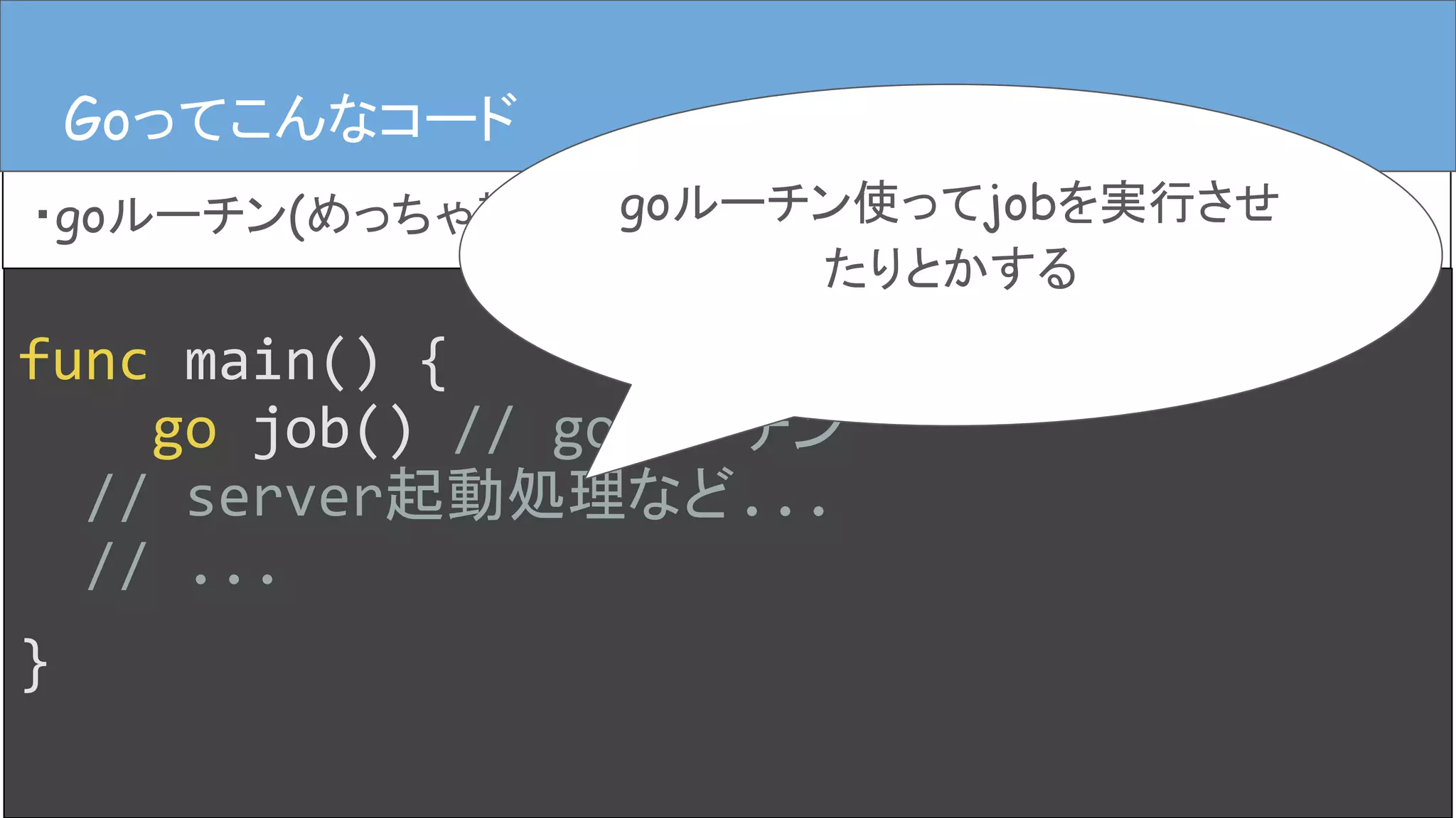 Goってこんなコード
・goルーチン(めっちゃ雑)
Goってこんなコード
func main() {
go job() // goルーチン
// server起動処理など...
// ...
}
goルーチン使ってjobを実行させ
たりとかする
 