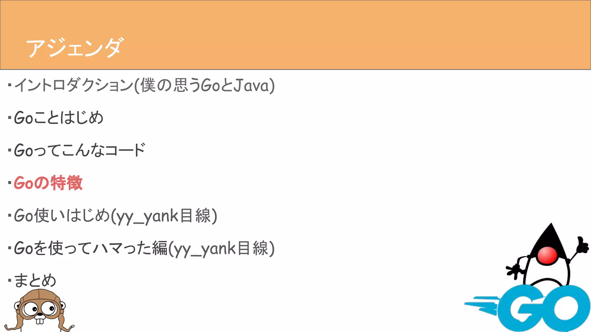 ・イントロダクション(僕の思うGoとJava)
・Goことはじめ
・Goってこんなコード
・Goの特徴
・Go使いはじめ(yy_yank目線)
・Goを使ってハマった編(yy_yank目線)
・まとめ
アジェンダアジェンダ
 