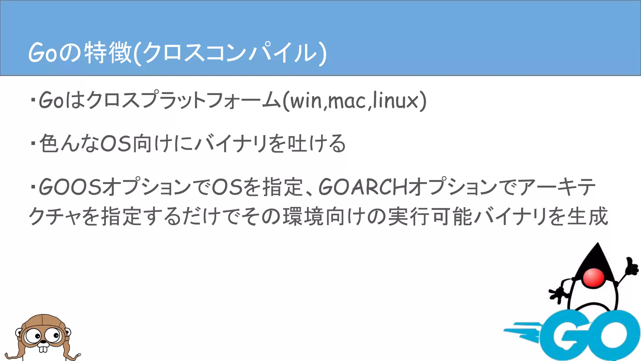 ・Goはクロスプラットフォーム(win,mac,linux)
・色んなOS向けにバイナリを吐ける
・GOOSオプションでOSを指定、GOARCHオプションでアーキテ
クチャを指定するだけでその環境向けの実行可能バイナリを生成
Goの特徴(クロスコンパイル)Goの特徴(クロスコンパイル)
 