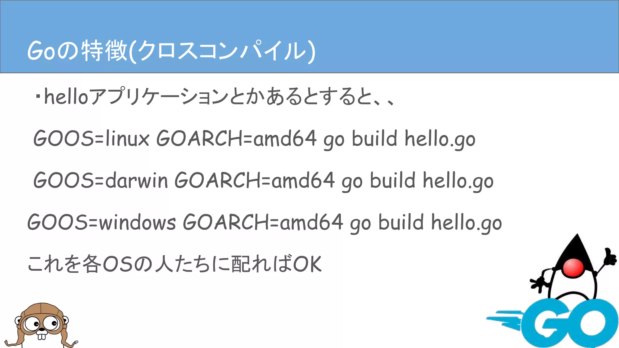 ・helloアプリケーションとかあるとすると、、
GOOS=linux GOARCH=amd64 go build hello.go
GOOS=darwin GOARCH=amd64 go build hello.go
GOOS=windows GOARCH=amd64 go build hello.go
これを各OSの人たちに配ればOK
Goの特徴(クロスコンパイル)Goの特徴(クロスコンパイル)
 