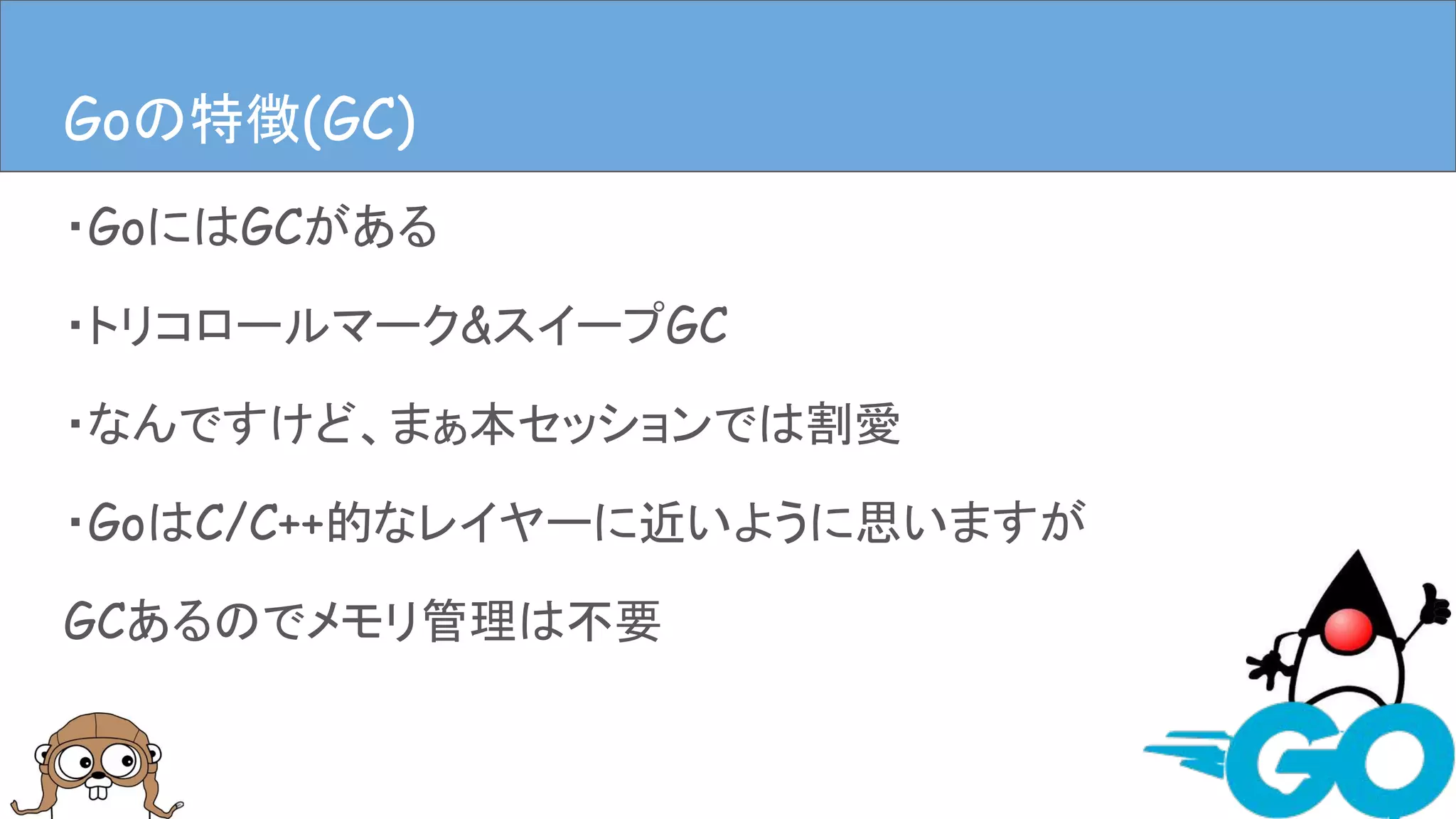 ・GoにはGCがある
・トリコロールマーク&スイープGC
・なんですけど、まぁ本セッションでは割愛
・GoはC/C++的なレイヤーに近いように思いますが
GCあるのでメモリ管理は不要
Goの特徴(GC)Goの特徴(GC)
 