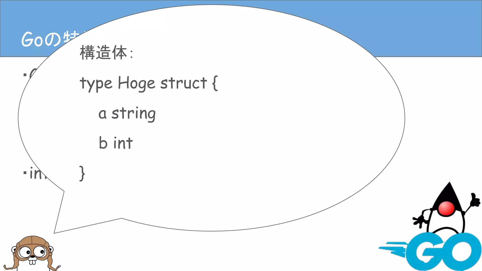 ・Goは静的型付き
・Goには基本型と構造体がある
・ポインタもある
・interfaceもある
Goの特徴(言語仕様)Goの特徴(言語仕様)
構造体：
type Hoge struct {
a string
b int
}
 