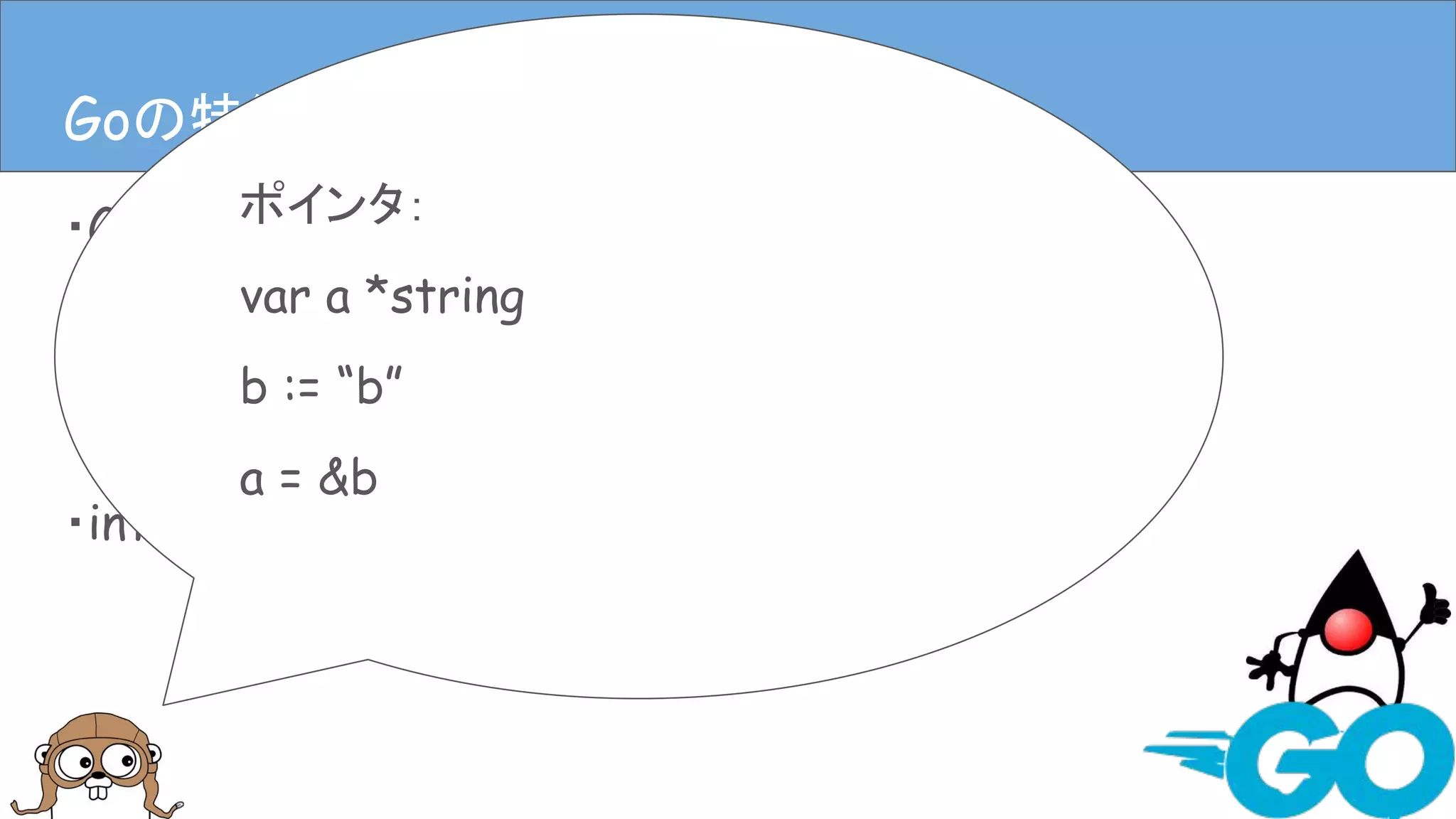 ・Goは静的型付き
・Goには基本型と構造体がある
・ポインタもある
・interfaceもある
Goの特徴(言語仕様)Goの特徴(言語仕様)
ポインタ：
var a *string
b := “b”
a = &b
 