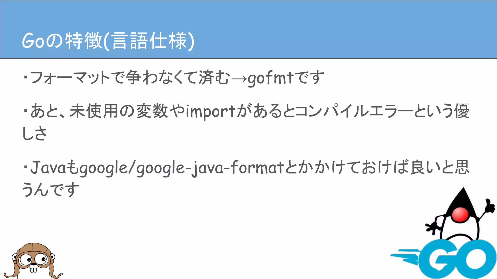・フォーマットで争わなくて済む→gofmtです
・あと、未使用の変数やimportがあるとコンパイルエラーという優
しさ
・Javaもgoogle/google-java-formatとかかけておけば良いと思
うんです
Goの特徴(言語仕様)Goの特徴(言語仕様)
 