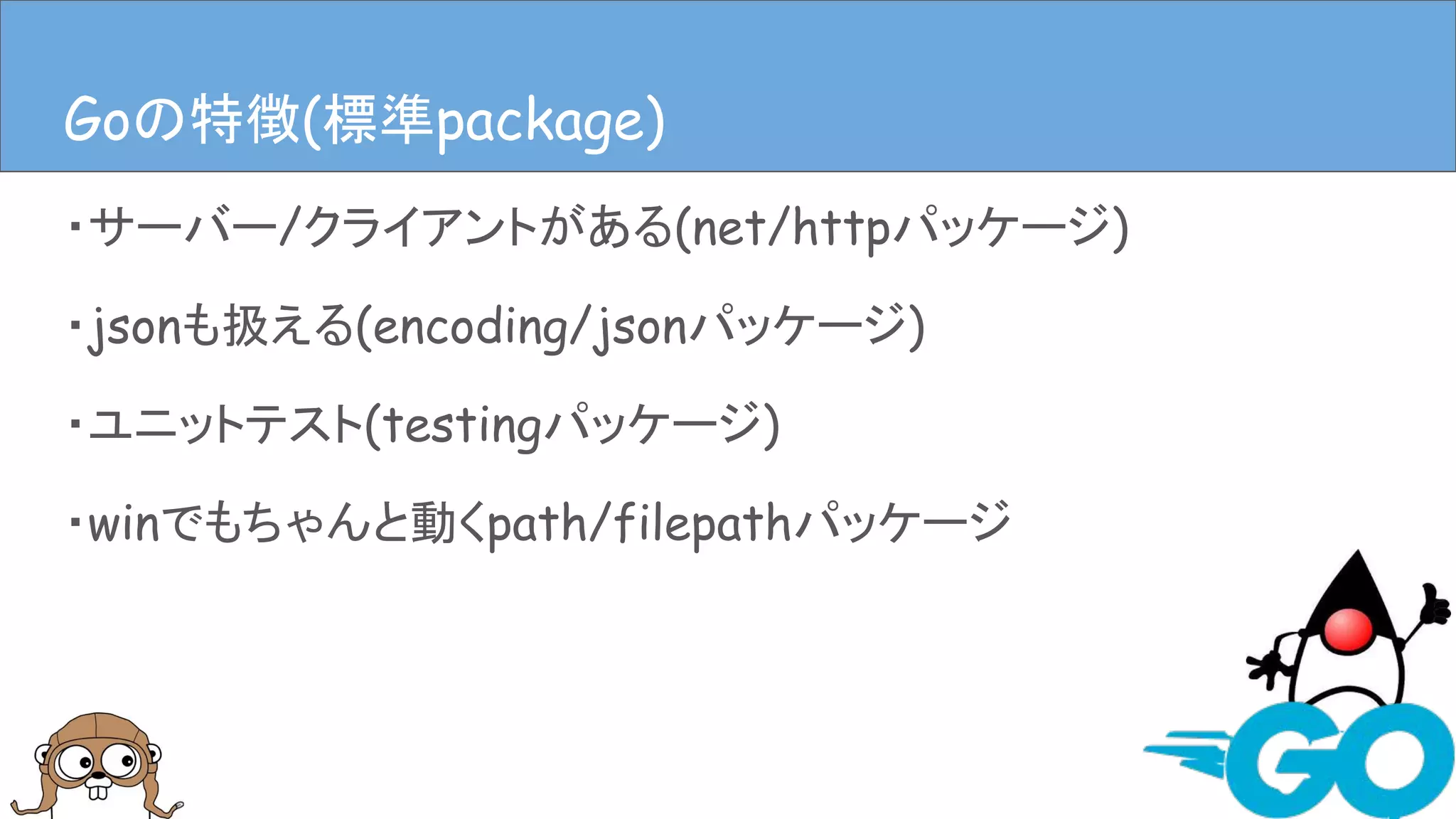 ・サーバー/クライアントがある(net/httpパッケージ)
・jsonも扱える(encoding/jsonパッケージ)
・ユニットテスト(testingパッケージ)
・winでもちゃんと動くpath/filepathパッケージ
Goの特徴(言語仕様)Goの特徴(標準package)
 