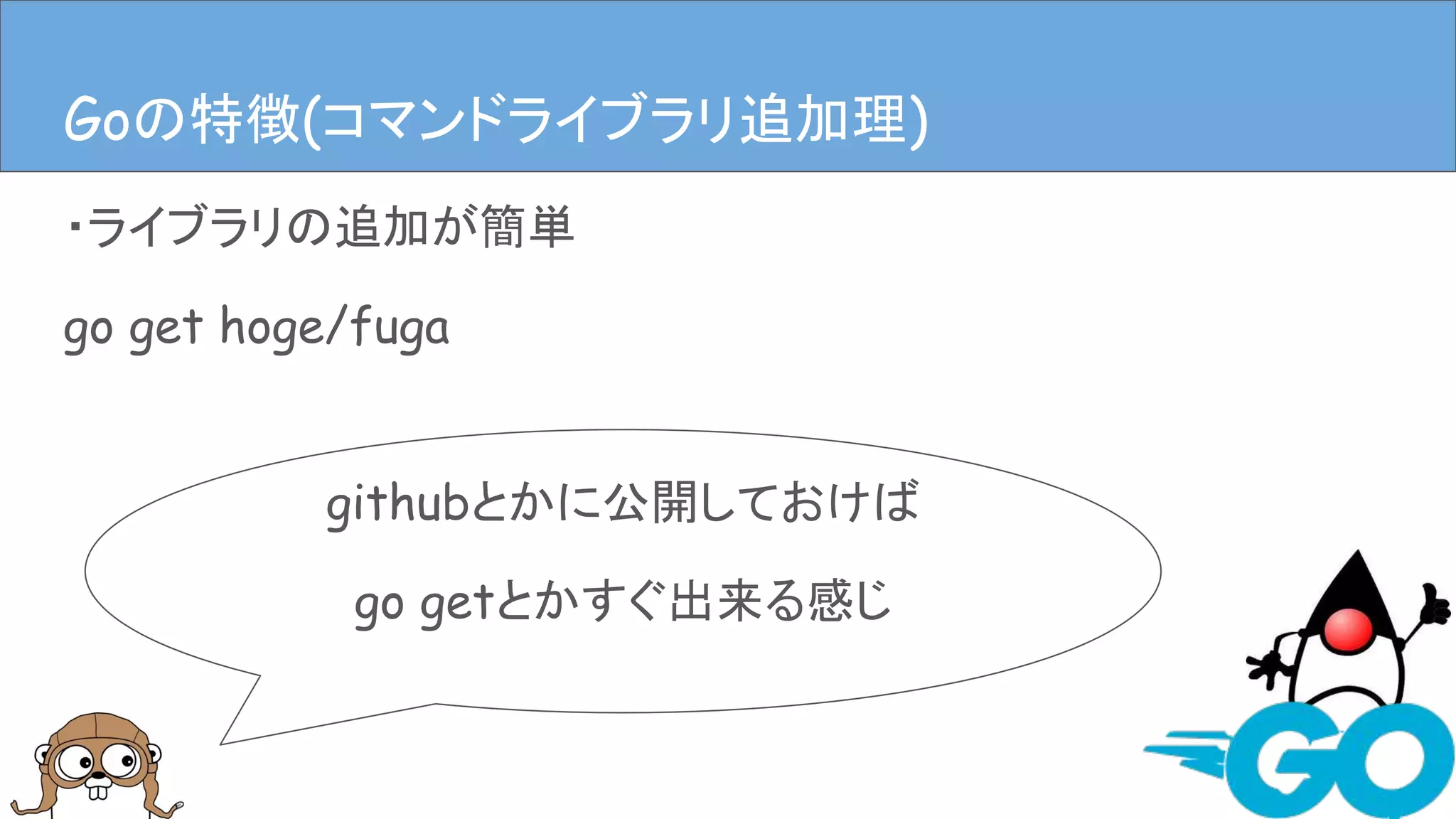 ・ライブラリの追加が簡単
go get hoge/fuga
Goの特徴(ライブラリ追加、依存管理)
githubとかに公開しておけば
go getとかすぐ出来る感じ
Goの特徴(コマンドライブラリ追加理)
 