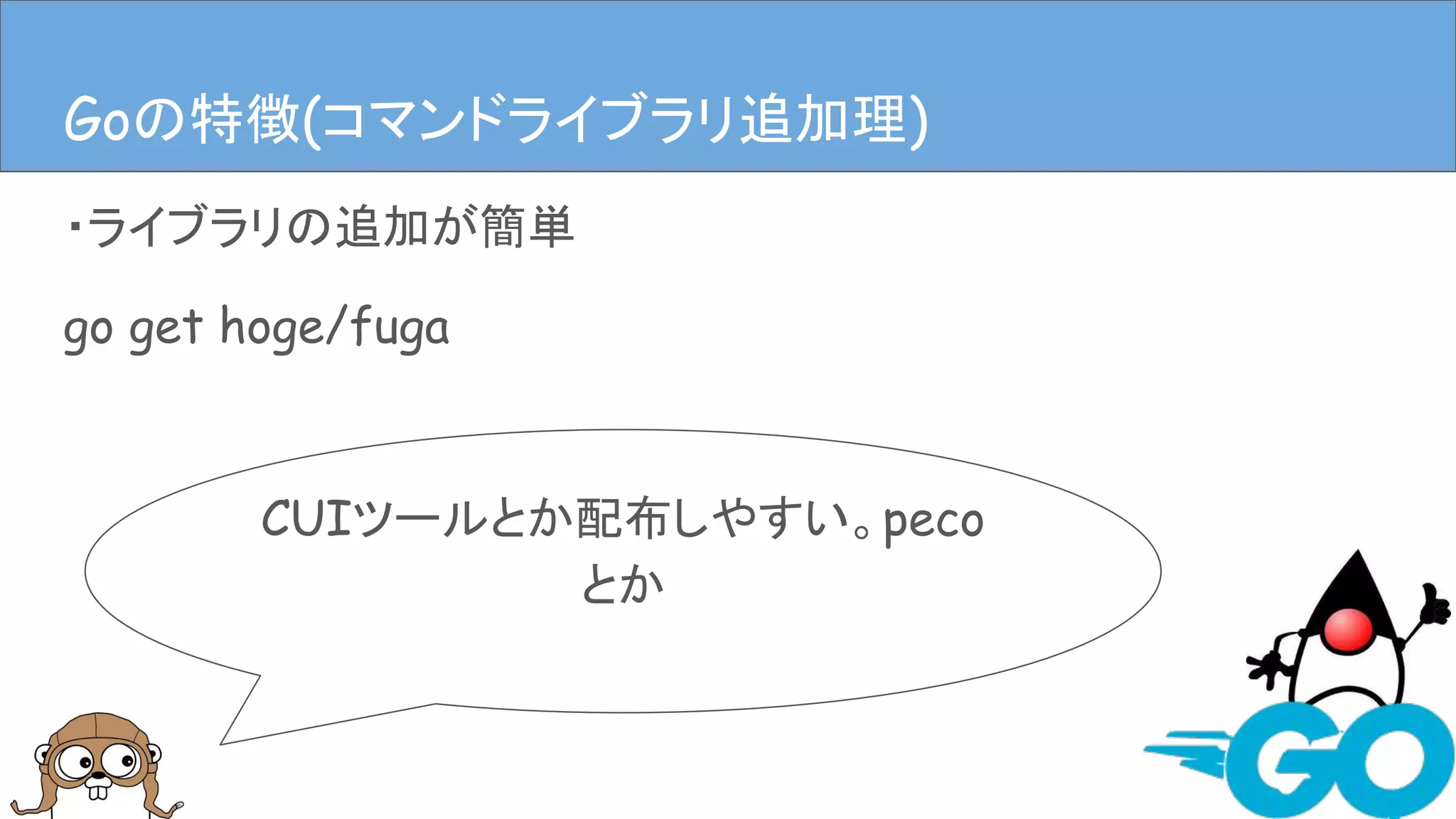 ・ライブラリの追加が簡単
go get hoge/fuga
Goの特徴(ライブラリ追加、依存管理)
CUIツールとか配布しやすい。peco
とか
Goの特徴(コマンドライブラリ追加理)
 