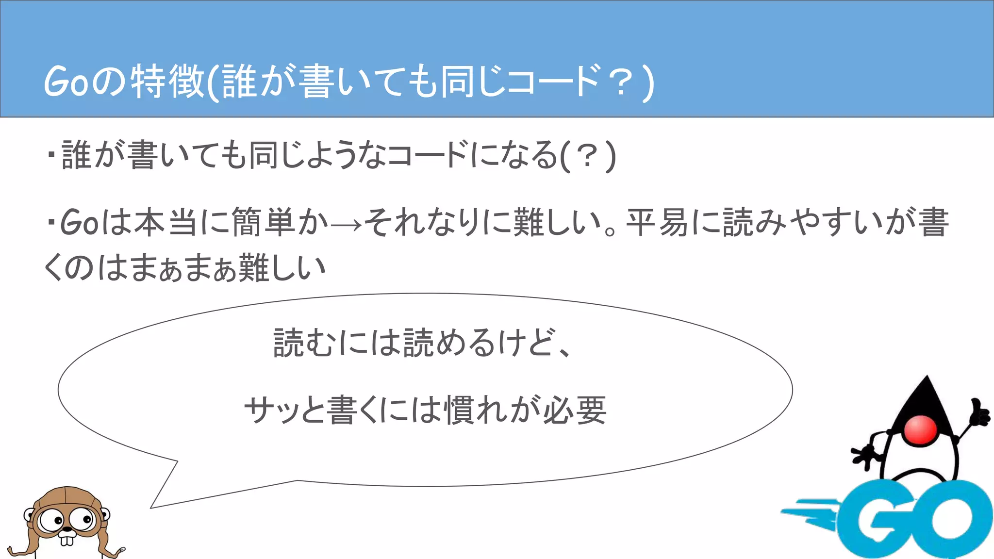 ・誰が書いても同じようなコードになる(？)
・Goは本当に簡単か→それなりに難しい。平易に読みやすいが書
くのはまぁまぁ難しい
Goの特徴(Goは簡単か？という話)
読むには読めるけど、
サッと書くには慣れが必要
Goの特徴(Goは簡単か？という話)Goの特徴(誰が書いても同じコード？)
 