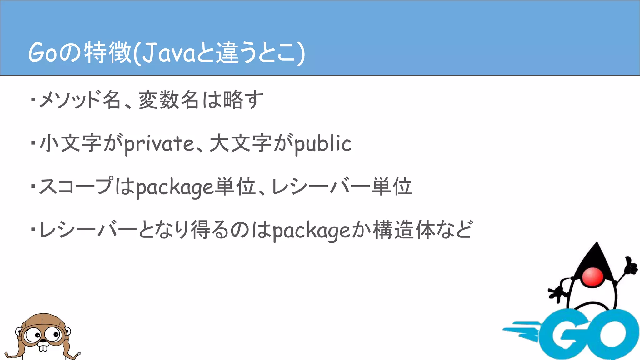 ・メソッド名、変数名は略す
・小文字がprivate、大文字がpublic
・スコープはpackage単位、レシーバー単位
・レシーバーとなり得るのはpackageか構造体など
Goの特徴(Javaと違うとこ)Goの特徴(Javaと違うとこ)
 
