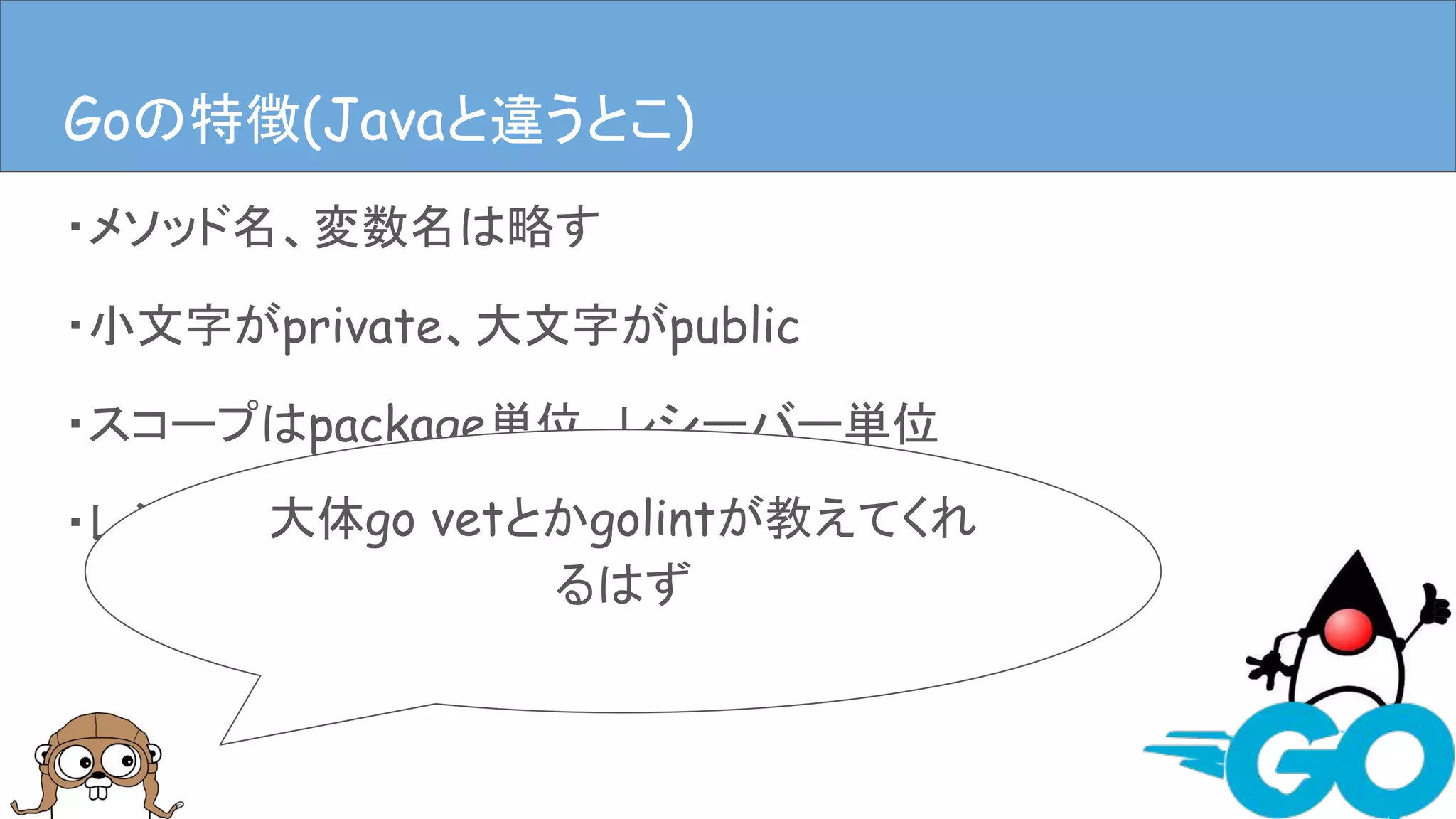 ・メソッド名、変数名は略す
・小文字がprivate、大文字がpublic
・スコープはpackage単位、レシーバー単位
・レシーバーとなり得るのはpackageか構造体など
Goの特徴(Javaと違うとこ)
大体go vetとかgolintが教えてくれ
るはず
Goの特徴(Javaと違うとこ)
 