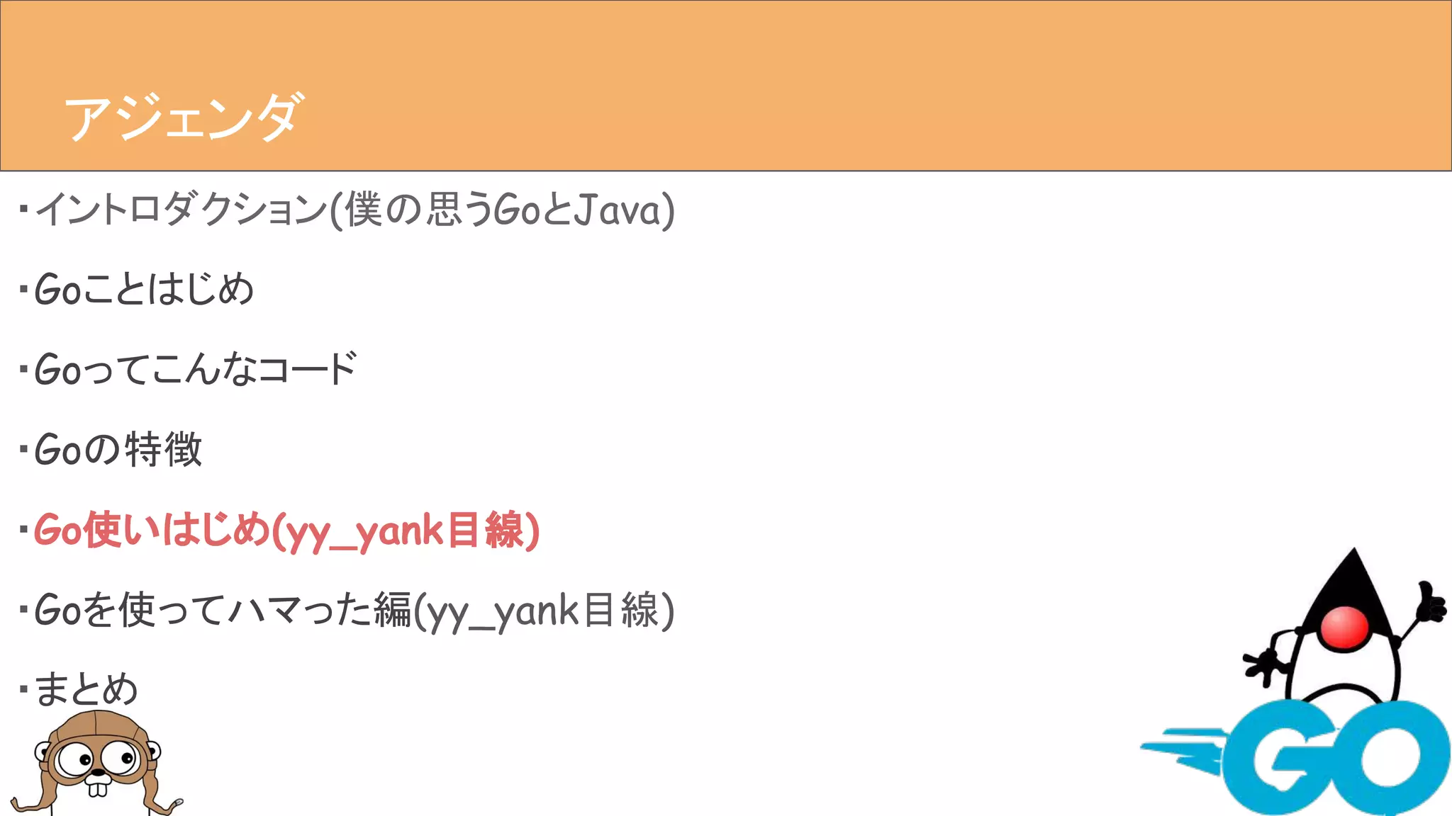 ・イントロダクション(僕の思うGoとJava)
・Goことはじめ
・Goってこんなコード
・Goの特徴
・Go使いはじめ(yy_yank目線)
・Goを使ってハマった編(yy_yank目線)
・まとめ
アジェンダアジェンダ
 